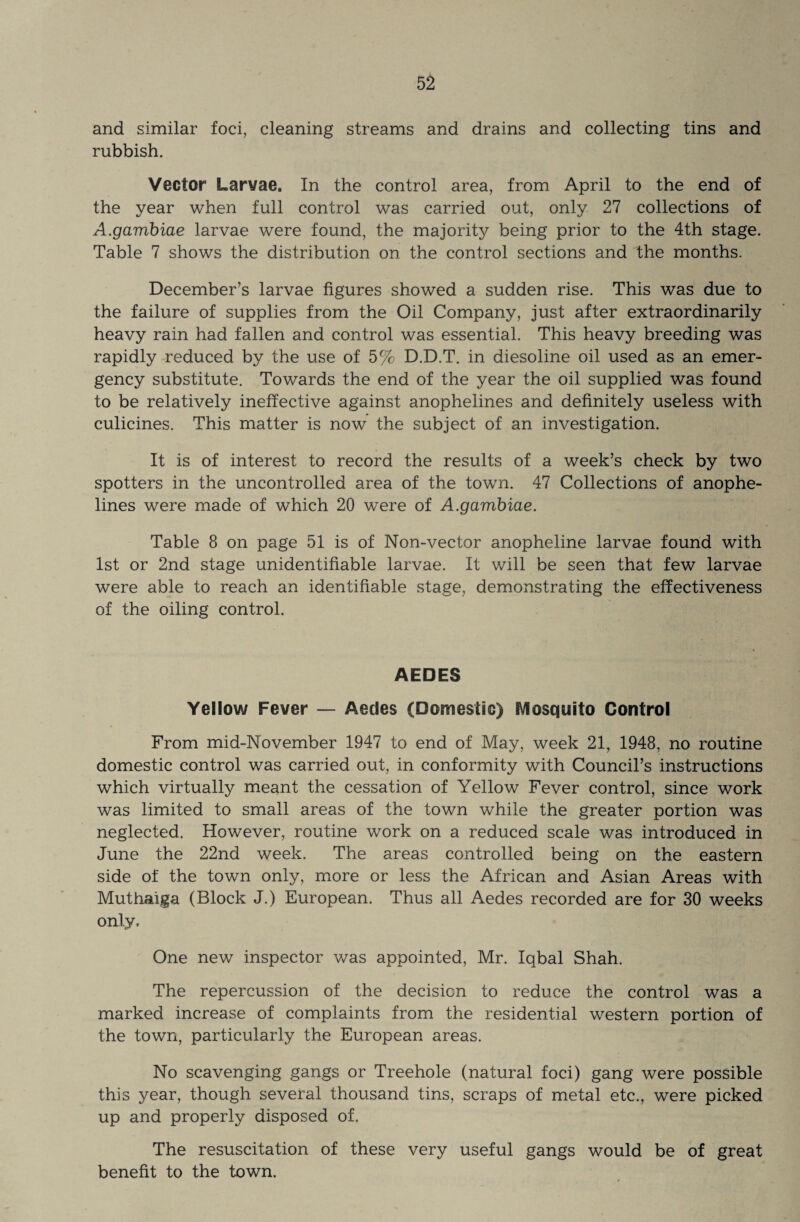 and similar foci, cleaning streams and drains and collecting tins and rubbish. Vector Larvae. In the control area, from April to the end of the year when full control was carried out, only 27 collections of A.gambiae larvae were found, the majority being prior to the 4th stage. Table 7 shows the distribution on the control sections and the months. December’s larvae figures showed a sudden rise. This was due to the failure of supplies from the Oil Company, just after extraordinarily heavy rain had fallen and control was essential. This heavy breeding was rapidly reduced by the use of 5% D.D.T. in diesoline oil used as an emer¬ gency substitute. Towards the end of the year the oil supplied was found to be relatively ineffective against anophelines and definitely useless with culicines. This matter is now the subject of an investigation. It is of interest to record the results of a week’s check by two spotters in the uncontrolled area of the town. 47 Collections of anophe¬ lines were made of which 20 were of A.gambiae. Table 8 on page 51 is of Non-vector anopheline larvae found with 1st or 2nd stage unidentifiable larvae. It will be seen that few larvae were able to reach an identifiable stage, demonstrating the effectiveness of the oiling control. AEDES Yellow Fever — Aedes (Domestic) Mosquito Control From mid-November 1947 to end of May, week 21, 1948, no routine domestic control was carried out, in conformity with Council’s instructions which virtually meant the cessation of Yellow Fever control, since work was limited to small areas of the town while the greater portion was neglected. However, routine work on a reduced scale was introduced in June the 22nd week. The areas controlled being on the eastern side of the town only, more or less the African and Asian Areas with Muthaiga (Block J.) European. Thus all Aedes recorded are for 30 weeks only. One new inspector was appointed, Mr. Iqbal Shah. The repercussion of the decision to reduce the control was a marked increase of complaints from the residential western portion of the town, particularly the European areas. No scavenging gangs or Treehole (natural foci) gang were possible this year, though several thousand tins, scraps of metal etc., were picked up and properly disposed of. The resuscitation of these very useful gangs would be of great benefit to the town.