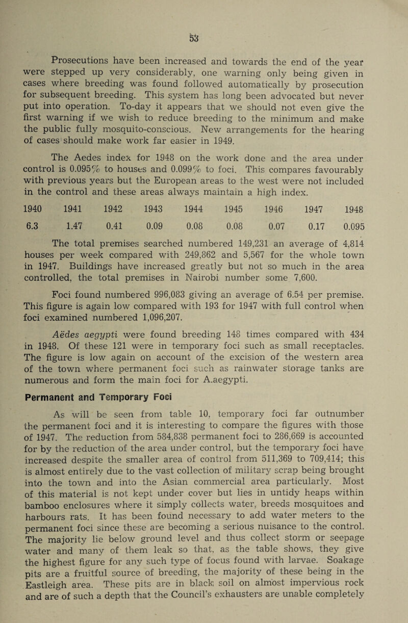 Prosecutions have been increased and towards the end of the year were stepped up very considerably, one warning only being given in cases where breeding was found followed automatically by prosecution for subsequent breeding. This system has long been advocated but never put into operation. To-day it appears that we should not even give the first warning if we wish to reduce breeding to the minimum and make the public fully mosquito-conscious. New arrangements for the hearing of cases should make work far easier in 1949. The Aedes index for 1948 on the work done and the area under control is 0.095% to houses and 0.099% to foci. This compares favourably with previous years but the European areas to the west were not included in the control and these areas always maintain a high index. 1940 1941 1942 1943 1944 1945 1946 1947 1948 6.3 1.47 0.41 0.09 0.08 0.08 0.07 0.17 0.095 The total premises searched numbered 149,231 an average of 4,814 houses per week compared with 249,862 and 5,567 for the whole town in 1947. Buildings have increased greatly but not so much in the area controlled, the total premises in Nairobi number some 7,600. Foci found numbered 996,083 giving an average of 6.54 per premise. This figure is again low compared with 193 for 1947 with full control when foci examined numbered 1,096,207. Aedes aegypti were found breeding 148 times compared with 434 in 1948. Of these 121 were in temporary foci such as small receptacles. The figure is low again on account of the excision of the western area of the town where permanent foci such as rainwater storage tanks are numerous and form the main foci for A.aegypti. Permanent and Temporary Fooi As will be seen from table 10, temporary foci far outnumber the permanent foci and it is interesting to compare the figures with those of 1947. The reduction from 584,838 permanent foci to 286,669 is accounted for by the reduction of the area under control, but the temporary foci have increased despite the smaller area of control from 511,369 to 709,414; this is almost entirely due to the vast collection of military scrap being brought into the town and into the Asian commercial area particularly. Most of this material is not kept under cover but lies in untidy heaps within bamboo enclosures where it simply collects water, breeds mosquitoes and harbours rats. It has been found necessary to add water meters to the permanent foci since these are becoming a serious nuisance to the control. The majority lie below ground level and thus collect storm or seepage water and many of them leak so that, as the table shows, they give the highest figure for any such type of focus found with larvae. Soakage pits are a fruitful source of breeding, the majority of these being in the Eastleigh area. These pits are in black soil on almost impervious rock and are of such a depth that the Council’s exhausters are unable completely