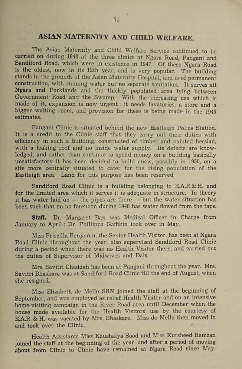 ASIAN MATERNITY AND CHILD WELFARE. The Asian Maternity and Child Welfare Service continued to be carried on during 1948 at the three clinics at Ngara Hoad, Pangani and Sandiford Road, which were in existence in 1947. Of these Ngara Road is the oldest, now in its 12th year, and is very popular. The building stands in the grounds of the Asian Maternity Hospital, and is of permanent construction, with running water but no separate sanitation. It serves all Ngara and Parklands and the thickly populated area lying between Government Road and the Swamp. With the increasing use which is made of it, expansion is now urgent: it needs lavatories, a store and a bigger waiting room, and provision for these is being made in the 1949 estimates. Pangani Clinic is situated behind the new Eastleigh Police Station. It is a credit to the Clinic staff that they carry out their duties with efficiency in such a building, constructed of timber and painted hessian, with a leaking roof and no inside water supply. Its defects are know- ledged, and rather than continue to spend money on a building basically unsatisfactory it has been decided to build anew, possibly in 1950, on a site more centrally situated to cater for the rising population of the Eastleigh area. Land for this purpose has been reserved. Sandiford Road Clinic is a building belonging to E.A.R.& H. and for the limited area which it serves it is adequate in structure. In theory it has water laid on — the pipes are there — but the water situation has been such that on no forenoon during 1948 has water flowed from the taps. Staff. Dr. Margaret Bax was Medical Officer in Charge from January to April: Dr. Phillippa Gafflkin took over in May. Miss Priscilla Benjamin, the Senior Health Visitor, has been at Ngara Road Clinic throughout the year, also supervised Sandiford Road Clinic during a period when there was no Health Visitor there, and carried out the duties of Supervisor of Midwives and Dais. Mrs. Savitri Chaddah has been at Pangani throughout the year. Mrs. Savitri Bhaskare was at Sandiford Road Clinic till the end of August, when she resigned. Miss Elizabeth de Mello SRN joined the staff at the beginning of September, and was employed as relief Health Visitor and on an intensive home-visiting campaign in the River Road area until December when the house made available for the Health Visitors’ use by the courtesy of E.A.R. & H. was vacated by Mrs. Bhaskare. Miss de Mello then moved in and took over the Clinic. Health Assistants Miss Kaushalya Sood and Miss Kursheed Ramzan joined the staff at the beginning of the year, and after a period of moving about from Clinic to Clinic have remained at Ngara Road since May.
