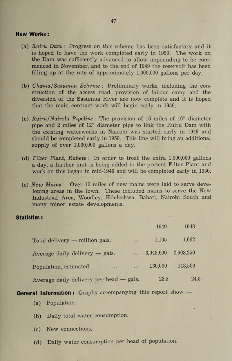 New Works: (a) Ruiru Dam : Progress on this scheme has been satisfactory and it is hoped to have the work completed early in 1950. The work on the Dam was sufficiently advanced to allow impounding to be com¬ menced in November, and to the end of 1949 the reservoir has been filling up at the rate of approximately 1,000,000 gallons per day. (b) Chania/Sasumua Scheme : Preliminary works, including the con¬ struction of the access road, provision of labour camp and the diversion of the Sasumua River are now complete and it is hoped that the main contract work will begin early in 1950. (c) Ruiru/Nairobi Pipeline : The provision of 16 miles of 16 diameter pipe and 2 miles of 12 diameter pipe to link the Ruiru Dam with the existing waterworks in Nairobi was started early in 1949 and should be completed early in 1950. This line will bring an additional supply of over 1,000,000 gallons a day. (d) Filter Plant, Kabete : In order to treat the extra 1,000,000 gallons a day, a further unit is being added to the present Filter Plant and work on this began in mid-1949 and will be completed early in 1950. (e) New Mains: Over 10 miles of new mains were laid to serve deve¬ loping areas in the town. These included mains to serve the New Industrial Area, Woodley, Kileleshwa, Bahati, Nairobi South and many minor estate developments. Statistics: 1949 1948 Total delivery — million gals. ... 1,105 1,062 Average daily delivery — gals. ... 3,048,600 2,903,250 Population, estimated .. .• 130,000 118,500 Average daily delivery per head — gals. 23.5 24.5 General Information : Graphs accompanying this report show (a) Population. (b) Daily total water consumption. (c) New connections. (d) Daily water consumption per head of population.