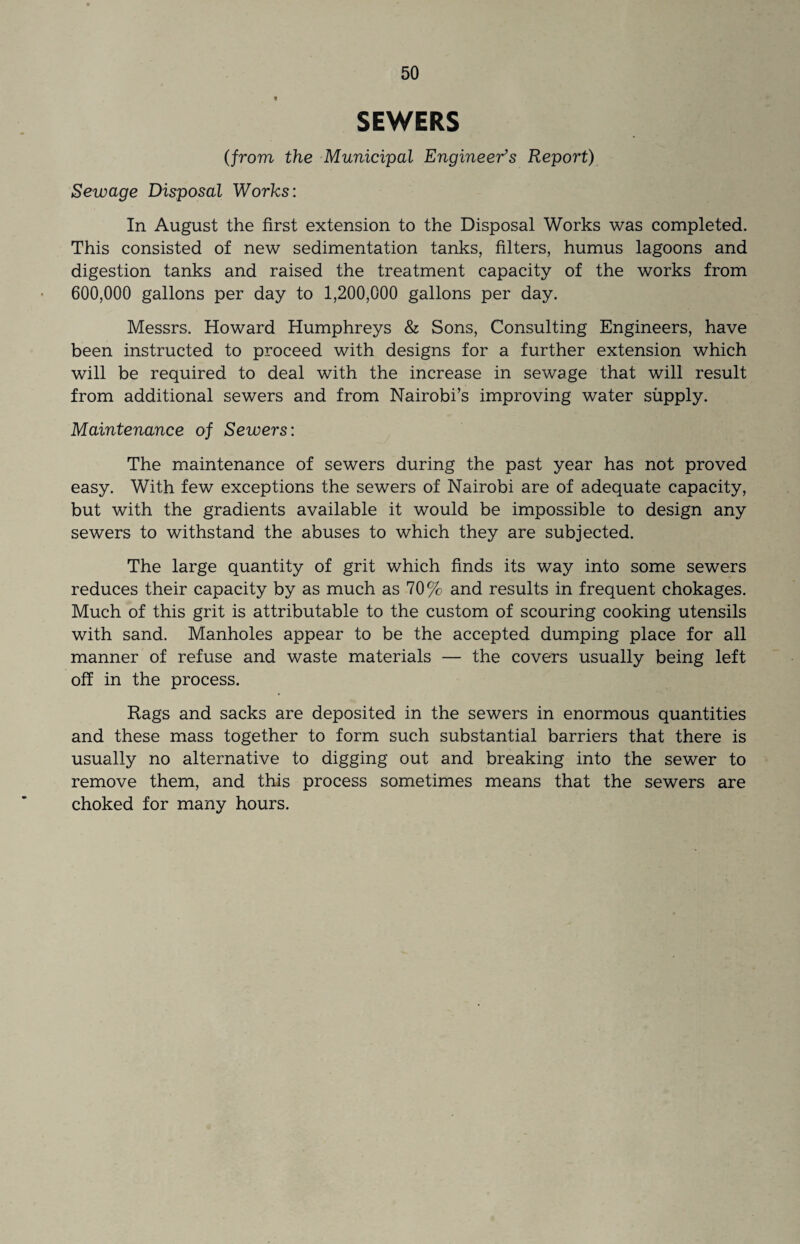 t SEWERS (from the Municipal Engineer’s Report) Sewage Disposal Works: In August the first extension to the Disposal Works was completed. This consisted of new sedimentation tanks, filters, humus lagoons and digestion tanks and raised the treatment capacity of the works from 600,000 gallons per day to 1,200,000 gallons per day. Messrs. Howard Humphreys & Sons, Consulting Engineers, have been instructed to proceed with designs for a further extension which will be required to deal with the increase in sewage that will result from additional sewers and from Nairobi’s improving water supply. Maintenance of Sewers: The maintenance of sewers during the past year has not proved easy. With few exceptions the sewers of Nairobi are of adequate capacity, but with the gradients available it would be impossible to design any sewers to withstand the abuses to which they are subjected. The large quantity of grit which finds its way into some sewers reduces their capacity by as much as 70% and results in frequent chokages. Much of this grit is attributable to the custom of scouring cooking utensils with sand. Manholes appear to be the accepted dumping place for all manner of refuse and waste materials — the covers usually being left off in the process. Rags and sacks are deposited in the sewers in enormous quantities and these mass together to form such substantial barriers that there is usually no alternative to digging out and breaking into the sewer to remove them, and this process sometimes means that the sewers are choked for many hours.