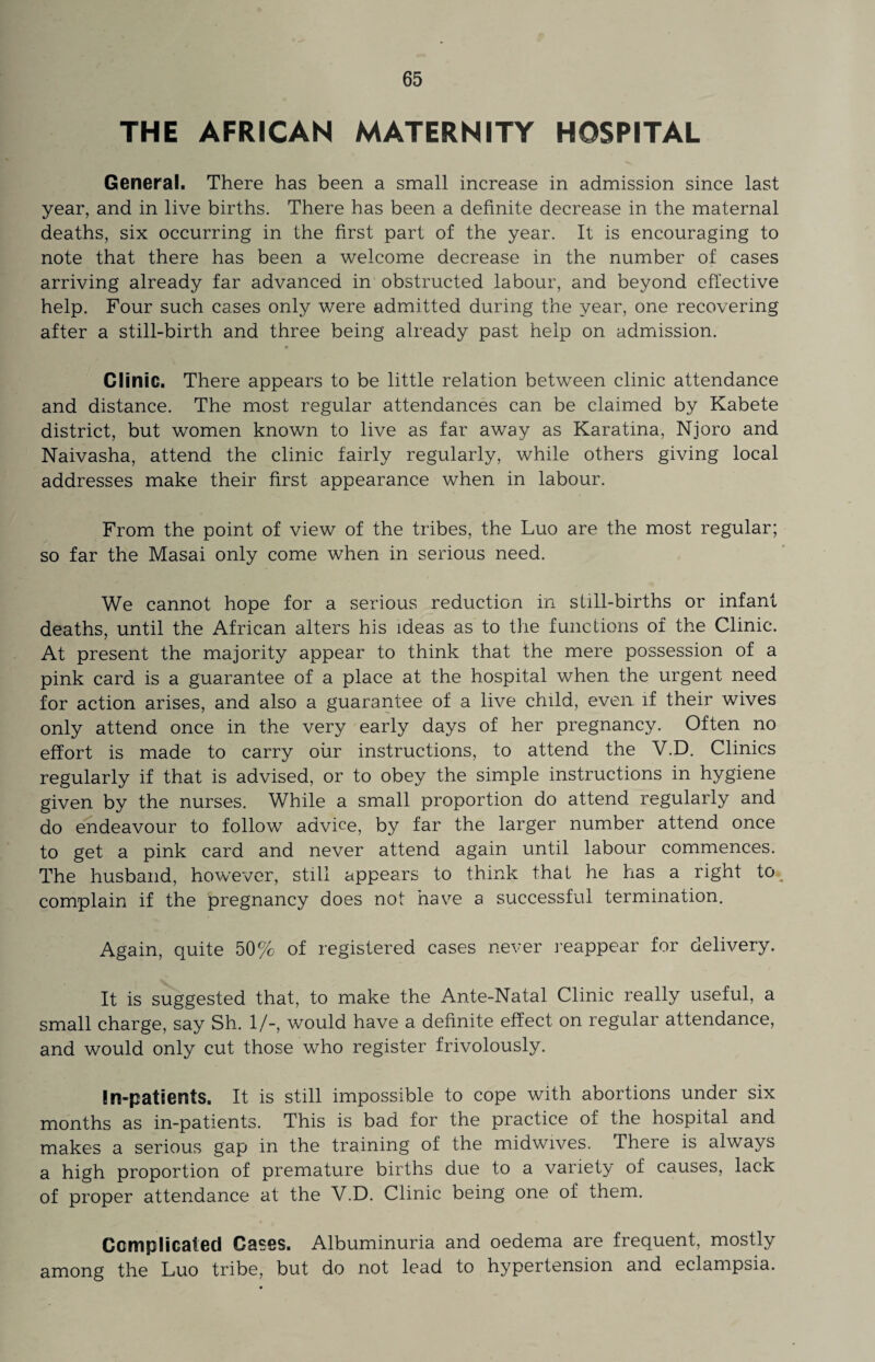 THE AFRICAN MATERNITY HOSPITAL General. There has been a small increase in admission since last year, and in live births. There has been a definite decrease in the maternal deaths, six occurring in the first part of the year. It is encouraging to note that there has been a welcome decrease in the number of cases arriving already far advanced in obstructed labour, and beyond effective help. Four such cases only were admitted during the year, one recovering after a still-birth and three being already past help on admission. Clinic. There appears to be little relation between clinic attendance and distance. The most regular attendances can be claimed by Kabete district, but women known to live as far away as Karatina, Njoro and Naivasha, attend the clinic fairly regularly, while others giving local addresses make their first appearance when in labour. From the point of view of the tribes, the Luo are the most regular; so far the Masai only come when in serious need. We cannot hope for a serious reduction in still-births or infant deaths, until the African alters his ideas as to the functions of the Clinic. At present the majority appear to think that the mere possession of a pink card is a guarantee of a place at the hospital when the urgent need for action arises, and also a guarantee of a live child, even, if their wives only attend once in the very early days of her pregnancy. Often no effort is made to carry our instructions, to attend the V.D. Clinics regularly if that is advised, or to obey the simple instructions in hygiene given by the nurses. While a small proportion do attend regularly and do endeavour to follow advice, by far the larger number attend once to get a pink card and never attend again until labour commences. The husband, however, still appears to think that he has a right to. complain if the pregnancy does not have a successful termination. Again, quite 50% of registered cases never re appear for delivery. It is suggested that, to make the Ante-Natal Clinic really useful, a small charge, say Sh. 1/-, would have a definite effect on regular attendance, and would only cut those who register frivolously. In-patients. It is still impossible to cope with abortions under six months as in-patients. This is bad for the practice of the hospital and makes a serious gap in the training of the midwives. There is always a high proportion of premature births due to a variety of causes, lack of proper attendance at the V.D. Clinic being one of them. Complicated Cases. Albuminuria and oedema are frequent, mostly among the Luo tribe, but do not lead to hypertension and eclampsia.