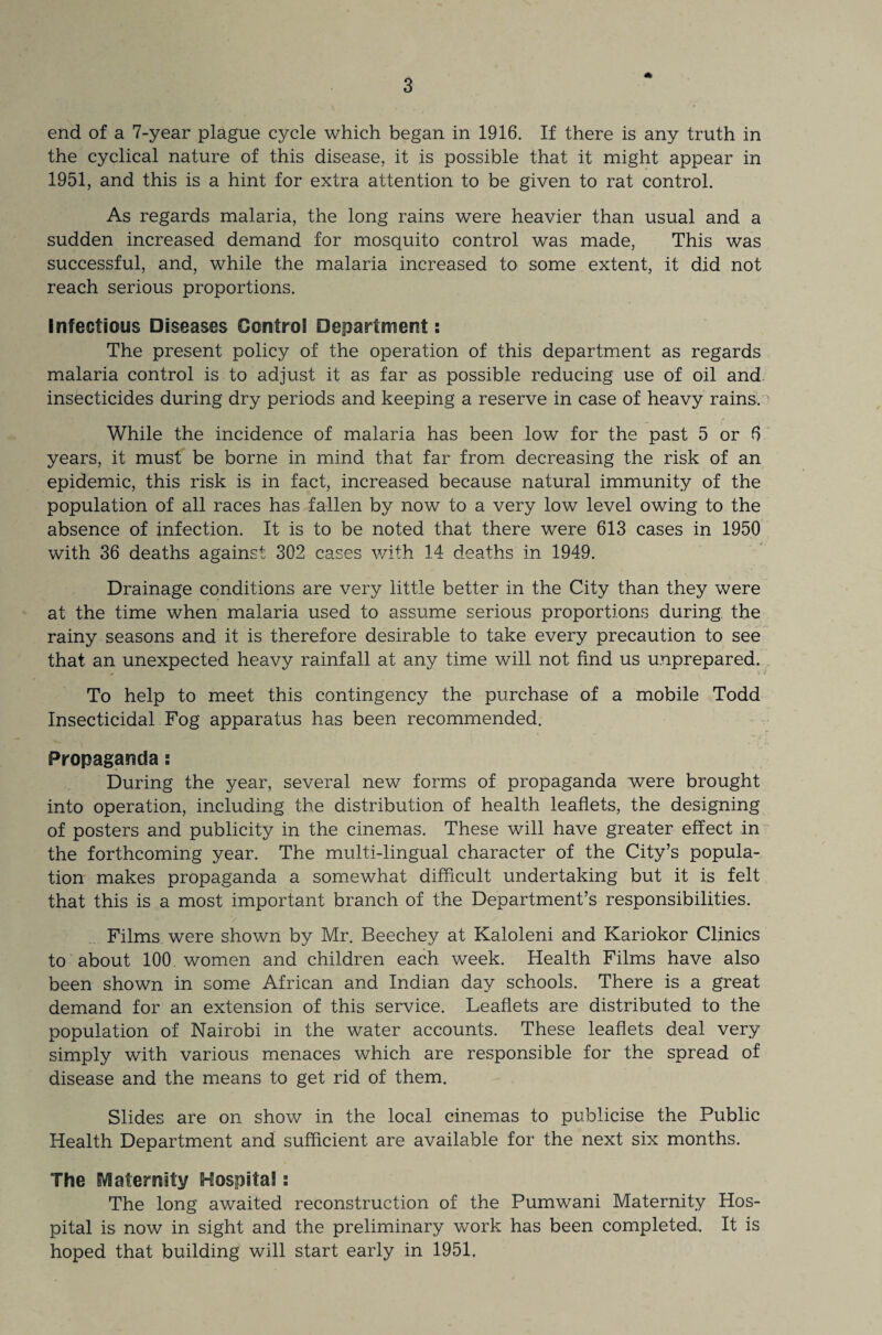 * end of a 7-year plague cycle which began in 1916. If there is any truth in the cyclical nature of this disease, it is possible that it might appear in 1951, and this is a hint for extra attention to be given to rat control. As regards malaria, the long rains were heavier than usual and a sudden increased demand for mosquito control was made, This was successful, and, while the malaria increased to some extent, it did not reach serious proportions. Infectious Diseases Control Department: The present policy of the operation of this department as regards malaria control is to adjust it as far as possible reducing use of oil and insecticides during dry periods and keeping a reserve in case of heavy rains. While the incidence of malaria has been low for the past 5 or 6 years, it must be borne in mind that far from decreasing the risk of an epidemic, this risk is in fact, increased because natural immunity of the population of all races has fallen by now to a very low level owing to the absence of infection. It is to be noted that there were 613 cases in 1950 with 36 deaths against 302 cases with 14 deaths in 1949. Drainage conditions are very little better in the City than they were at the time when malaria used to assume serious proportions during the rainy seasons and it is therefore desirable to take every precaution to see that an unexpected heavy rainfall at any time will not find us unprepared. # > v To help to meet this contingency the purchase of a mobile Todd Insecticidal Fog apparatus has been recommended. Propaganda: During the year, several new forms of propaganda were brought into operation, including the distribution of health leaflets, the designing of posters and publicity in the cinemas. These will have greater effect in the forthcoming year. The multi-lingual character of the City’s popula¬ tion makes propaganda a somewhat difficult undertaking but it is felt that this is a most important branch of the Department’s responsibilities. Films were shown by Mr. Beechey at Kaloleni and Kariokor Clinics to about 100 women and children each week. Health Films have also been shown in some African and Indian day schools. There is a great demand for an extension of this service. Leaflets are distributed to the population of Nairobi in the water accounts. These leaflets deal very simply with various menaces which are responsible for the spread of disease and the means to get rid of them. Slides are on show in the local cinemas to publicise the Public Health Department and sufficient are available for the next six months. The Maternity Hospital: The long awaited reconstruction of the Pumwani Maternity Hos¬ pital is now in sight and the preliminary work has been completed. It is hoped that building will start early in 1951,