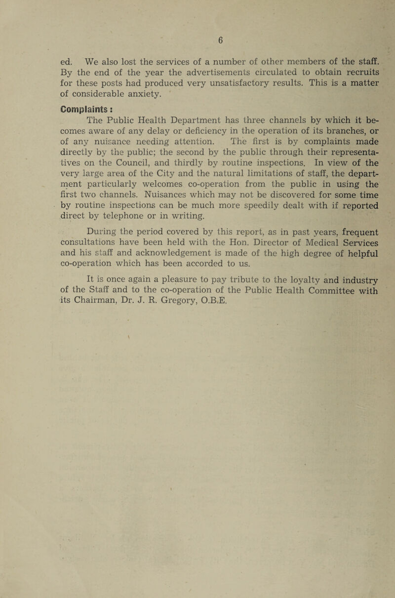 ed. We also lost the services of a number of other members of the staff. By the end of the year the advertisements circulated to obtain recruits for these posts had produced very unsatisfactory results. This is a matter of considerable anxiety. Complaints : The Public Health Department has three channels by which it be¬ comes aware of any delay or deficiency in the operation of its branches, or of any nuisance needing attention. The first is by complaints made directly by the public; the second by the public through their representa¬ tives on the Council, and thirdly by routine inspections. In view of the very large area of the City and the natural limitations of staff, the depart¬ ment particularly welcomes co-operation from the public in using the first two channels. Nuisances which may not be discovered for some time by routine inspections can be much more speedily dealt with if reported direct by telephone or in writing. During the period covered by this report, as in past years, frequent consultations have been held with the Hon. Director of Medical Services and his staff and acknowledgement is made of the high degree of helpful co-operation which has been accorded to us. It is once again a pleasure to pay tribute to the loyalty and industry of the Staff and to the co-operation of the Public Health Committee with its Chairman, Dr. J. R. Gregory, O.B.E.