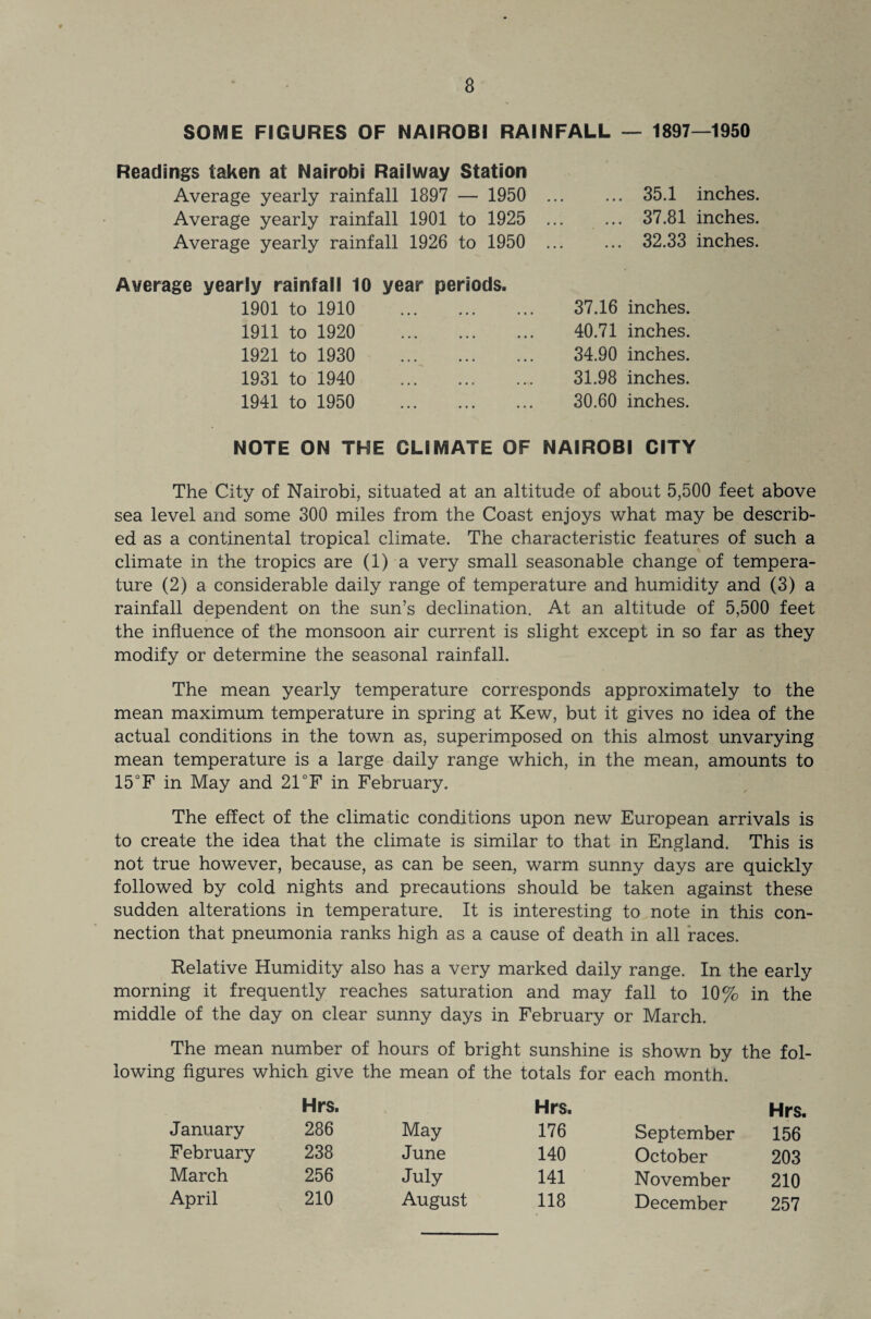 SOME FIGURES OF NAIROBI RAINFALL — 1897—1950 Readings taken at Nairobi Railway Station Average yearly rainfall 1897 — 1950 Average yearly rainfall 1901 to 1925 Average yearly rainfall 1926 to 1950 35.1 inches. 37.81 inches. 32.33 inches. Average yearly rainfall 10 1901 to 1910 1911 to 1920 1921 to 1930 1931 to 1940 1941 to 1950 NOTE ON THE 37.16 inches. 40.71 inches. 34.90 inches. 31.98 inches. 30.60 inches. CLIMATE OF NAIROBI CITY year periods. The City of Nairobi, situated at an altitude of about 5,500 feet above sea level and some 300 miles from the Coast enjoys what may be describ¬ ed as a continental tropical climate. The characteristic features of such a climate in the tropics are (1) a very small seasonable change of tempera¬ ture (2) a considerable daily range of temperature and humidity and (3) a rainfall dependent on the sun’s declination. At an altitude of 5,500 feet the influence of the monsoon air current is slight except in so far as they modify or determine the seasonal rainfall. The mean yearly temperature corresponds approximately to the mean maximum temperature in spring at Kew, but it gives no idea of the actual conditions in the town as, superimposed on this almost unvarying mean temperature is a large daily range which, in the mean, amounts to 15°F in May and 21 °F in February. The effect of the climatic conditions upon new European arrivals is to create the idea that the climate is similar to that in England. This is not true however, because, as can be seen, warm sunny days are quickly followed by cold nights and precautions should be taken against these sudden alterations in temperature. It is interesting to note in this con¬ nection that pneumonia ranks high as a cause of death in all races. Relative Humidity also has a very marked daily range. In the early morning it frequently reaches saturation and may fall to 10% in the middle of the day on clear sunny days in February or March. The mean number of hours of bright sunshine is shown by the fol¬ lowing figures which give the mean of the totals for each month. Hrs. Hrs. Hrs. January 286 May 176 September 156 February 238 June 140 October 203 March 256 July 141 November 210 April 210 August 118 December 257