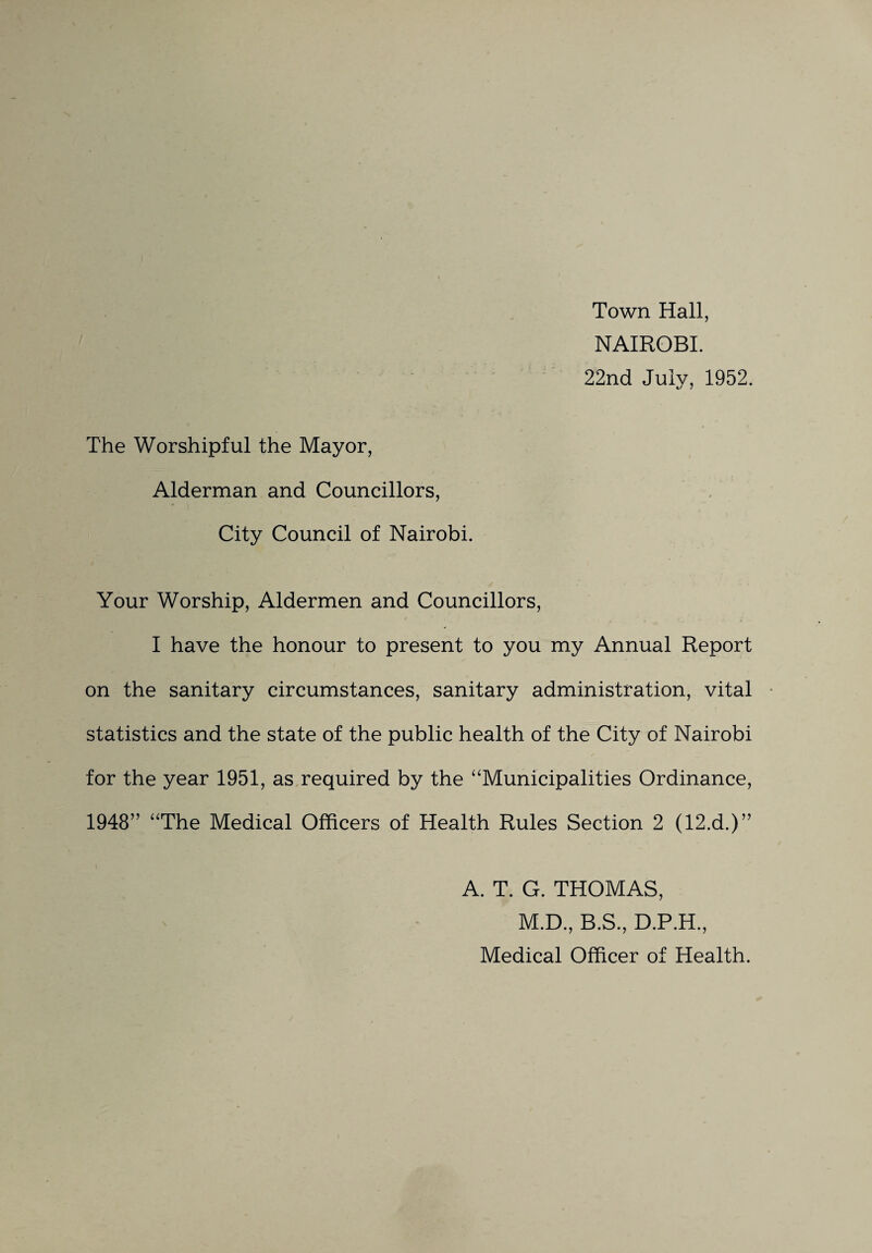 Town Hall, NAIROBI. 22nd July, 1952. The Worshipful the Mayor, Alderman and Councillors, City Council of Nairobi. Your Worship, Aldermen and Councillors, I have the honour to present to you my Annual Report on the sanitary circumstances, sanitary administration, vital statistics and the state of the public health of the City of Nairobi for the year 1951, as required by the '‘Municipalities Ordinance, 1948” “The Medical Officers of Health Rules Section 2 (12.d.)” A. T. G. THOMAS, M.D., B.S., D.P.H., Medical Officer of Health.