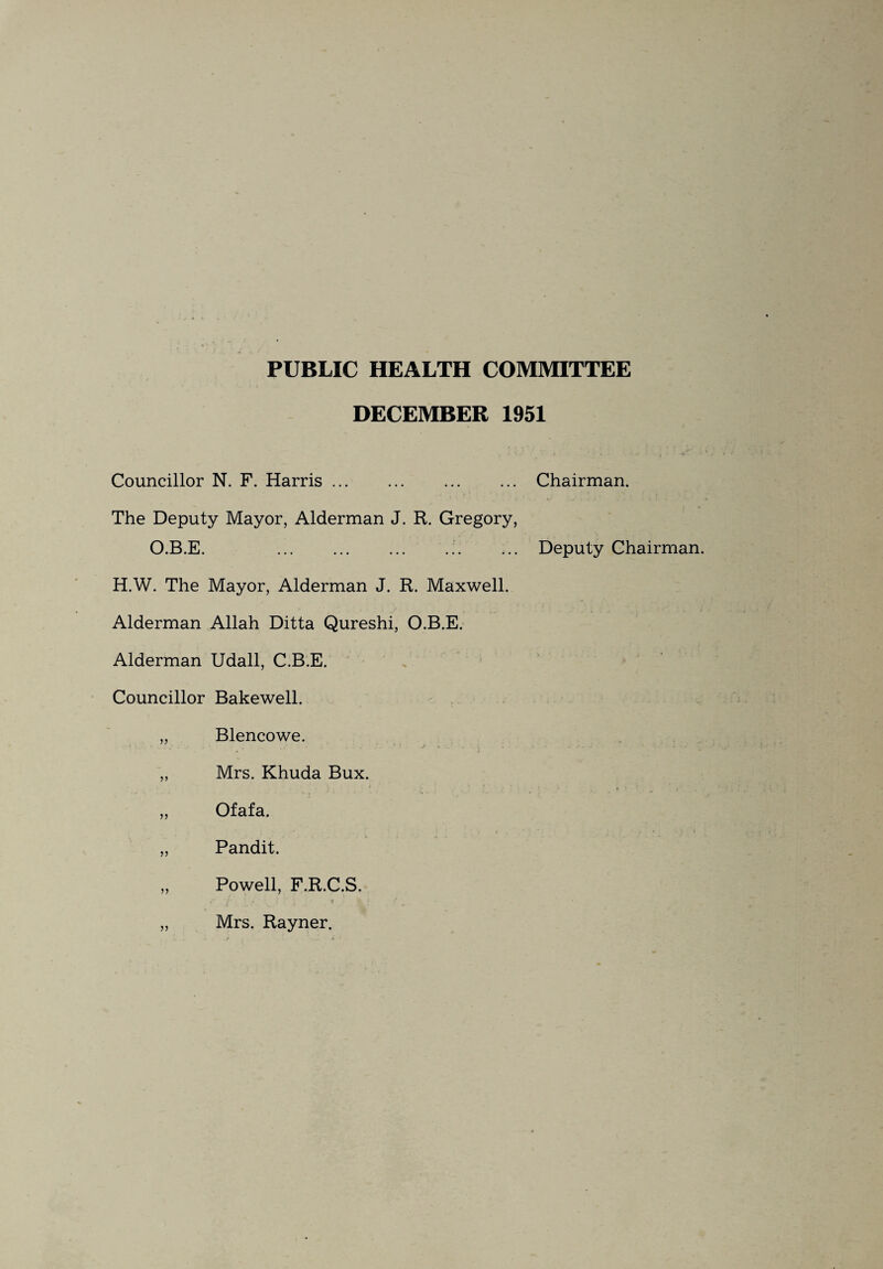 PUBLIC HEALTH COMMITTEE DECEMBER 1951 Councillor N. F. Harris.Chairman. The Deputy Mayor, Alderman J. R. Gregory, O.B.E. .Deputy Chairman. H.W. The Mayor, Alderman J. R. Maxwell. Alderman Allah Ditta Qureshi, O.B.E. Alderman Udall, C.B.E. Councillor Bakewell. „ Blencowe. 1 ' j » •. „ Mrs. Khuda Bux. '• * - * ’ • .t i ■ > . „ Ofafa. ,, Pandit. „ Powell, F.R.C.S. i ' i ' \ 1 . ' r „ Mrs. Rayner.