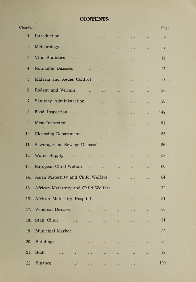 CONTENTS Chapter 1. Introduction 2. Meteorology 3. Vital Statistics 4. Notifiable Diseases 5. Malaria and Aedes Control 6. Rodent and Vermin 7. Sanitary Administration 8. Food Inspection 9. Meat Inspection 10. Cleansing Department 11. Sewerage and Sewage Disposal . . 12. Water Supply 13. European Child Welfare ... 14. Asian Maternity and Child Welfare 15. African Maternity and Child Welfare 16. African Maternity Hospital 17. Venereal Diseases 18. Staff Clinic . 19. Municipal Market 20. Buildings 21. Staff . 22. Finance