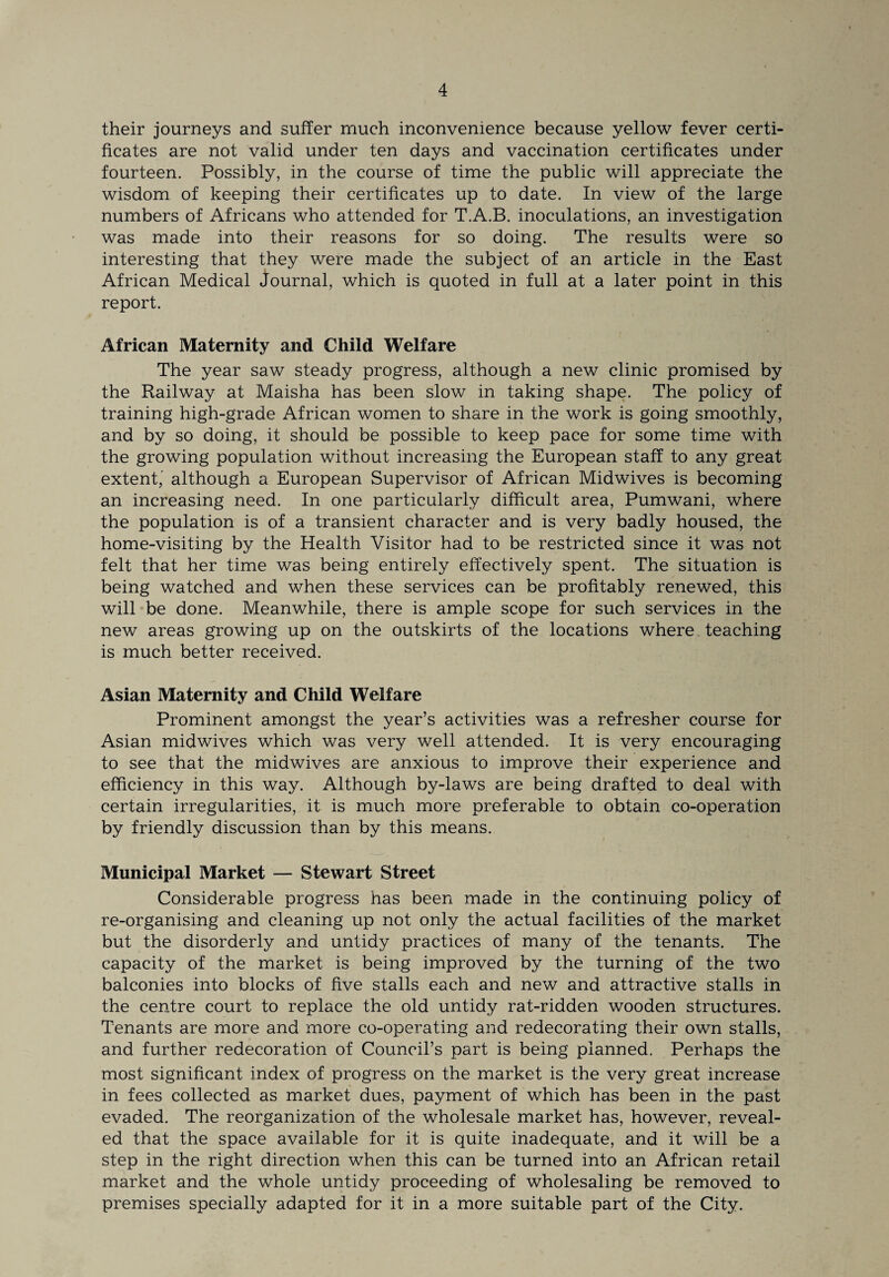 their journeys and suffer much inconvenience because yellow fever certi¬ ficates are not valid under ten days and vaccination certificates under fourteen. Possibly, in the course of time the public will appreciate the wisdom of keeping their certificates up to date. In view of the large numbers of Africans who attended for T.A.B. inoculations, an investigation was made into their reasons for so doing. The results were so interesting that they were made the subject of an article in the East African Medical Journal, which is quoted in full at a later point in this report. African Maternity and Child Welfare The year saw steady progress, although a new clinic promised by the Railway at Maisha has been slow in taking shape. The policy of training high-grade African women to share in the work is going smoothly, and by so doing, it should be possible to keep pace for some time with the growing population without increasing the European staff to any great extent,' although a European Supervisor of African Midwives is becoming an increasing need. In one particularly difficult area, Pumwani, where the population is of a transient character and is very badly housed, the home-visiting by the Health Visitor had to be restricted since it was not felt that her time was being entirely effectively spent. The situation is being watched and when these services can be profitably renewed, this will be done. Meanwhile, there is ample scope for such services in the new areas growing up on the outskirts of the locations where teaching is much better received. Asian Maternity and Child Welfare Prominent amongst the year’s activities was a refresher course for Asian midwives which was very well attended. It is very encouraging to see that the midwives are anxious to improve their experience and efficiency in this way. Although by-laws are being drafted to deal with certain irregularities, it is much more preferable to obtain co-operation by friendly discussion than by this means. Municipal Market — Stewart Street Considerable progress has been made in the continuing policy of re-organising and cleaning up not only the actual facilities of the market but the disorderly and untidy practices of many of the tenants. The capacity of the market is being improved by the turning of the two balconies into blocks of five stalls each and new and attractive stalls in the centre court to replace the old untidy rat-ridden wooden structures. Tenants are more and more co-operating and redecorating their own stalls, and further redecoration of Council’s part is being planned. Perhaps the most significant index of progress on the market is the very great increase in fees collected as market dues, payment of which has been in the past evaded. The reorganization of the wholesale market has, however, reveal¬ ed that the space available for it is quite inadequate, and it will be a step in the right direction when this can be turned into an African retail market and the whole untidy proceeding of wholesaling be removed to premises specially adapted for it in a more suitable part of the City.