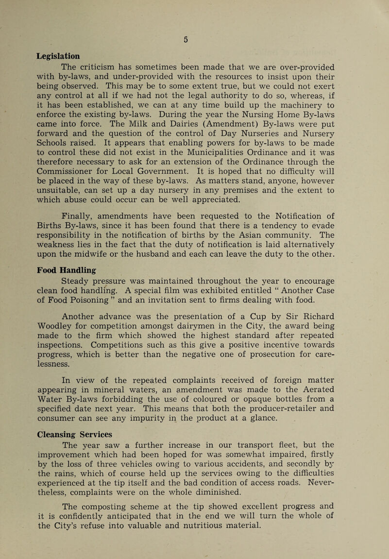 Legislation The criticism has sometimes been made that we are over-provided with by-laws, and under-provided with the resources to insist upon their being observed. This may be to some extent true, but we could not exert any control at all if we had not the legal authority to do so, whereas, if it has been established, we can at any time build up the machinery to enforce the existing by-laws. During the year the Nursing Home By-laws came into force. The Milk and Dairies (Amendment) By-laws were put forward and the question of the control of Day Nurseries and Nursery Schools raised. It appears that enabling powers for by-laws to be made to control these did not exist in the Municipalities Ordinance and it was therefore necessary to ask for an extension of the Ordinance through the Commissioner for Local Government. It is hoped that no difficulty will be placed in the way of these by-laws. As matters stand, anyone, however unsuitable, can set up a day nursery in any premises and the extent to which abuse could occur can be well appreciated. Finally, amendments have been requested to the Notification of Births By-laws, since it has been found that there is a tendency to evade responsibility in the notification of births by the Asian community. The weakness lies in the fact that the duty of notification is laid alternatively upon the midwife or the husband and each can leave the duty to the other. Food Handling Steady pressure was maintained throughout the year to encourage clean food handling. A special film was exhibited entitled “ Another Case of Food Poisoning ” and an invitation sent to firms dealing with food. Another advance was the presentation of a Cup by Sir Richard Woodley for competition amongst dairymen in the City, the award being made to the firm which showed the highest standard after repeated inspections. Competitions such as this give a positive incentive towards progress, which is better than the negative one of prosecution for care¬ lessness. In view of the repeated complaints received of foreign matter appearing in mineral waters, an amendment was made to the Aerated Water By-laws forbidding the use of coloured or opaque bottles from a specified date next year. This means that both the producer-retailer and consumer can see any impurity in the product at a glance. Cleansing Services The year saw a further increase in our transport fleet, but the improvement which had been hoped for was somewhat impaired, firstly by the loss of three vehicles owing to various accidents, and secondly by the rains, which of course held up the services owing to the difficulties experienced at the tip itself and the bad condition of access roads. Never¬ theless, complaints were on the whole diminished. The composting scheme at the tip showed excellent progress and it is confidently anticipated that in the end we will turn the whole of the City’s refuse into valuable and nutritious material.