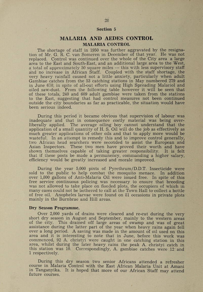 Section 5 MALARIA AND AEDES CONTROL MALARIA CONTROL The shortage of staff in 1950 was further aggravated by the resigna¬ tion of Mr. G. R. C. van Someren in December of that year. He was not replaced. Control was continued over the whole of the City area a large area to the East and South-East, and an additional large area to the West, a total of approximately 50 square miles — this with less supervisory staff and no increase in African Staff. Coupled with the staff shortage, the very heavy rainfall caused not a little anxiety, particularly when adult Gambiae catches from the 53 catching stations in May numbered 279 and in June 670, in spite of all-out efforts using High Spreading Malariol and oiled saw-dust. From the following table however it will be seen that of these totals, 240 and 609 adult gambiae were taken from the stations to the East, suggesting that had control measures not been continued outside the city boundaries as far as practicable, the situation would have been serious indeed. During this period it became obvious that supervision of labour was inadequate and that in consequence costly material was being over- liberally applied. The average oiling boy cannot understand that the application of a small quantity of H. S. Oil will do the job as effectively as much greater applications of other oils and that to apply more would be wasteful. In an attempt to remedy this and to improve control generally, two African head searchers were seconded to assist the European and Asian Inspectors. These two men have proved their worth and have shown themselves capable of taking greater responsibility. It is felt that if these posts be made a permanency, commanding a higher salary, efficiency would be greatly increased and morale improved. During the year 5,000 pints of Pyrethrum/D.D.T. Insecticide were sold to the public to help combat the mosquito menace. In addition over 1,800 gallons of Anti-Malaria Oil were issued free. In spite of this free service continuous policing was necessary to ensure that breeding was not allowed to take place on flooded plots, the occupiers of which in many cases could not be bothered to call at the Town Hall to collect a bottle of free oil. Anopheles larvae were found on 81 occasions in private plots mainly in the Burnbrae and Hill areas. Dry Season Programme. Over 2,000 yards of drains were cleared and re-cut during the very short dry season in August and September, mainly to the western areas of the city. This drained off large areas of swamp and was of great assistance during the latter part of the year when heavy rains again fell over a long period. A saving was made in the amount of oil used on this area and it is interesting to note that in June, before this work was commenced, 92 A. christyi were caught in one catching station in this area, whilst during the later heavy rains the peak A. christyi catch in this station was 10. Correspondingly, A. gambiae catches were .12 and 1 respectively. During this dry season two senior Africans attended a refresher course in Malaria Control with the East African Malaria Unit at Amani in Tanganyika. It is hoped that more of our African Staff may attend future courses.