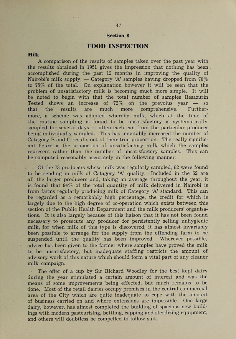 Section 8 Milk FOOD INSPECTION A comparison of the results of samples taken over the past year with the results obtained in 1951 gives the impression that nothing has been . accomplished during the past 12 months in improving the quality of Nairobi’s milk supply, — Category ‘A’ samples having dropped from 78% to 75% of the total. On explanation however it will be seen that the problem of unsatisfactory milk is becoming much more simple. It will be noted to begin with that the total number of samples Resazurin Tested shows an increase of 72% on the prevoius year — so that the results are much more comprehensive. Further¬ more, a scheme was adopted whereby milk, which at the time of the routine sampling is found to be unsatisfactory is systematically sampled for several days — often each can from the particular producer being individually sampled. This has inevitably increased the number of Category B and C results out of their true proportion. The really signific¬ ant figure is the proportion of unsatisfactory milk which the samples represent rather than the number of unsatisfactory samples. This can be computed reasonably accurately in the following manner: Of the 73 producers whose milk was regularly sampled, 62 were found to be sending in milk of Catagory ‘A’ quality. Included in the 62 are all the larger producers and, taking an average throughout the year, it is found that 94% of the total quantity of milk delivered in Nairobi is from farms regularly producing milk of Category ‘A’ standard. This can be regarded as a remarkably high percentage, the credit for which is largely due to the high degree of co-operation which exists between this section of the Public Health Department and the milk producers’ organisa¬ tions. It is also largely because of this liaison that it has not been found necessary to prosecute any producer for persistently selling unhygienic milk, for when milk of this type is discovered, it has almost invariably been possible to arrange for the supply from the offending farm to be suspended until the quality has been improved. Wherever possible, advice has been given to the farmer where samples have proved the milk to be unsatisfactory, but inadequate staffing restricts the amount of advisory work of this nature which should form a vital part of any cleaner milk campaign. The offer of a cup by Sir Richard Woodley for the best kept dairy during the year stimulated a certain amount of interest and was the means of some improvements being effected, but much remains to be done. Most of the retail dairies occupy premises in the central commercial area of the City which are quite inadequate to cope with the amount of business carried on and where extensions are impossible. One large dairy, however, has almost completed the building of spacious new build¬ ings with modern pasteurising, bottling, capping and sterilizing equipment, and others will doubtless be compelled to follow suit.