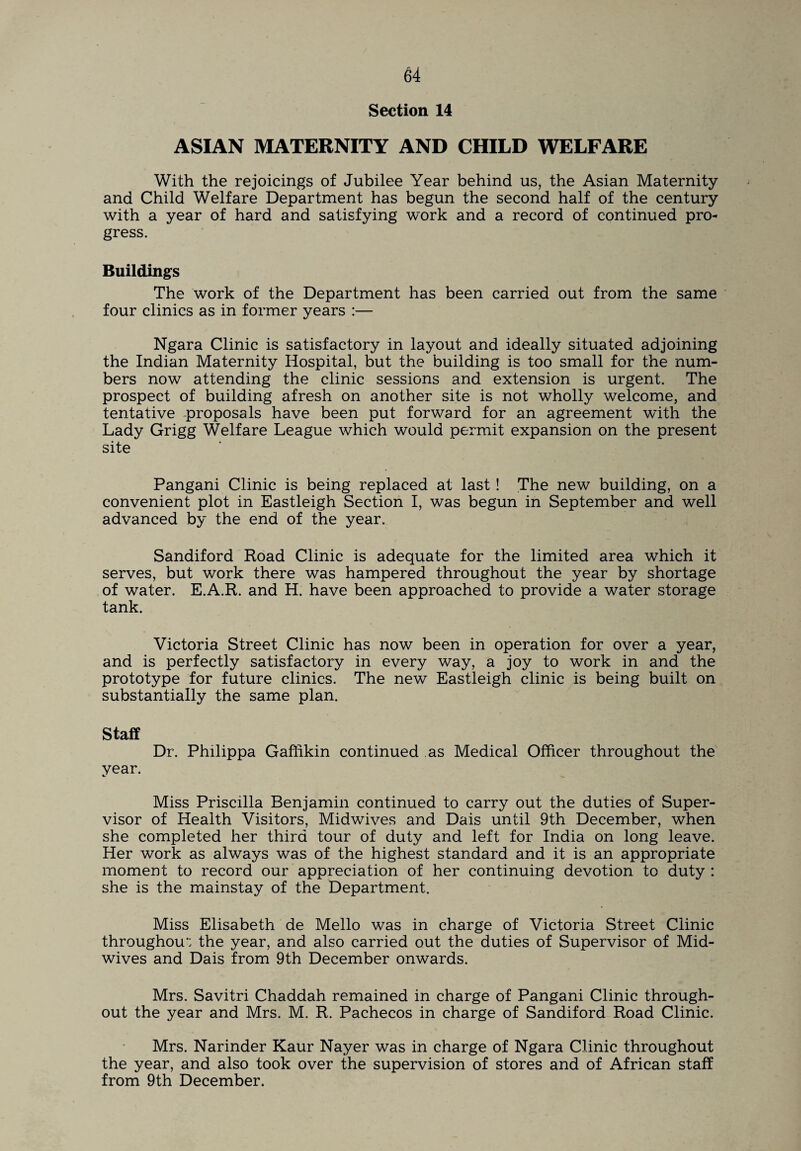 Section 14 ASIAN MATERNITY AND CHILD WELFARE With the rejoicings of Jubilee Year behind us, the Asian Maternity and Child Welfare Department has begun the second half of the century with a year of hard and satisfying work and a record of continued pro¬ gress. Buildings The work of the Department has been carried out from the same four clinics as in former years :— Ngara Clinic is satisfactory in layout and ideally situated adjoining the Indian Maternity Hospital, but the building is too small for the num¬ bers now attending the clinic sessions and extension is urgent. The prospect of building afresh on another site is not wholly welcome, and tentative proposals have been put forward for an agreement with the Lady Grigg Welfare League which would permit expansion on the present site Pangani Clinic is being replaced at last ! The new building, on a convenient plot in Eastleigh Section I, was begun in September and well advanced by the end of the year. Sandiford Road Clinic is adequate for the limited area which it serves, but work there was hampered throughout the year by shortage of water. E.A.R. and H. have been approached to provide a water storage tank. Victoria Street Clinic has now been in operation for over a year, and is perfectly satisfactory in every way, a joy to work in and the prototype for future clinics. The new Eastleigh clinic is being built on substantially the same plan. Staff Dr. Philippa Gaffikin continued as Medical Officer throughout the year. Miss Priscilla Benjamin continued to carry out the duties of Super¬ visor of Health Visitors, Midwives and Dais until 9th December, when she completed her third tour of duty and left for India on long leave. Her work as always was of the highest standard and it is an appropriate moment to record our appreciation of her continuing devotion to duty : she is the mainstay of the Department. Miss Elisabeth de Mello was in charge of Victoria Street Clinic throughout the year, and also carried out the duties of Supervisor of Mid¬ wives and Dais from 9th December onwards. Mrs. Savitri Chaddah remained in charge of Pangani Clinic through¬ out the year and Mrs. M. R. Pachecos in charge of Sandiford Road Clinic. Mrs. Narinder Kaur Nayer was in charge of Ngara Clinic throughout the year, and also took over the supervision of stores and of African staff from 9th December.