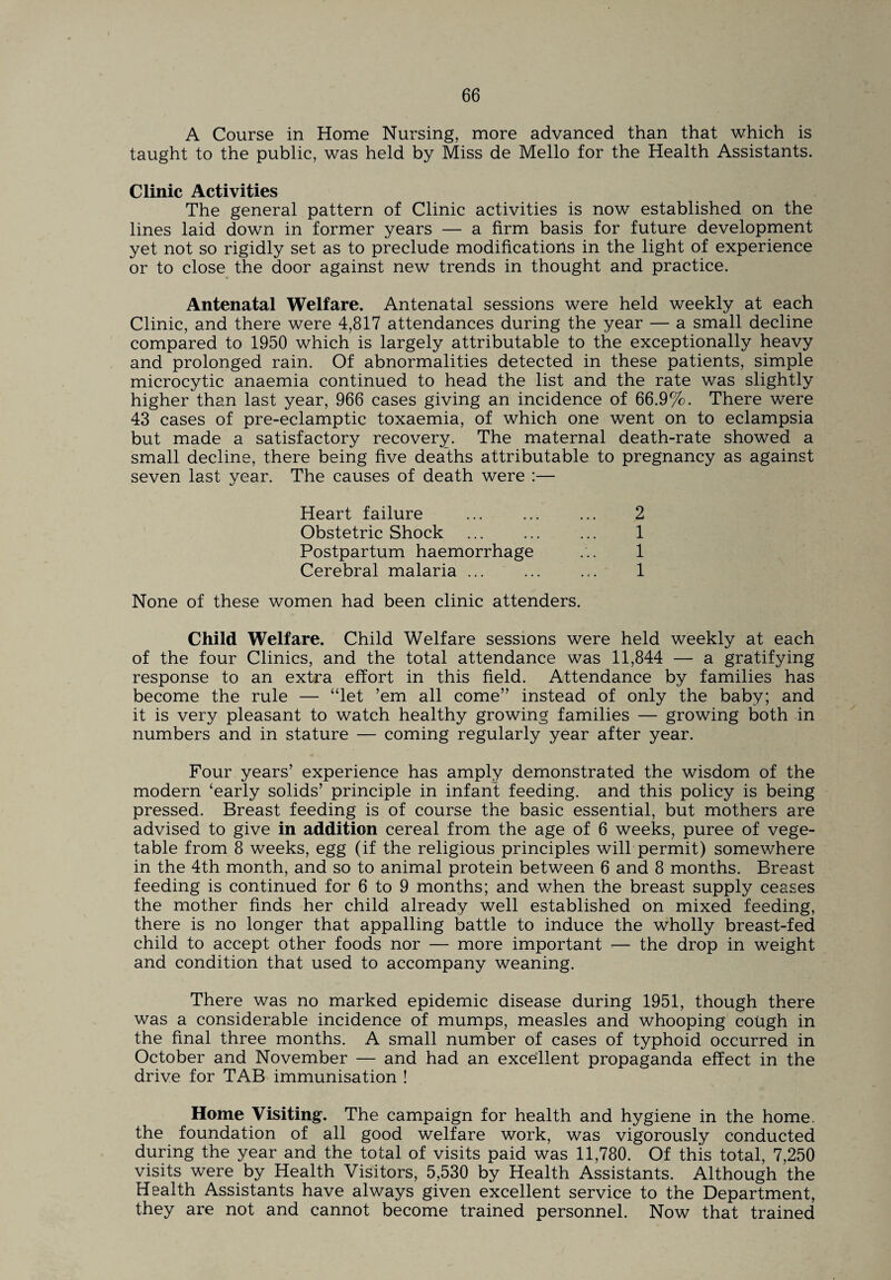 A Course in Home Nursing, more advanced than that which is taught to the public, was held by Miss de Mello for the Health Assistants. Clinic Activities The general pattern of Clinic activities is now established on the lines laid down in former years — a firm basis for future development yet not so rigidly set as to preclude modifications in the light of experience or to close the door against new trends in thought and practice. Antenatal Welfare. Antenatal sessions were held weekly at each Clinic, and there were 4,817 attendances during the year — a small decline compared to 1950 which is largely attributable to the exceptionally heavy and prolonged rain. Of abnormalities detected in these patients, simple microcytic anaemia continued to head the list and the rate was slightly higher than last year, 966 cases giving an incidence of 66.9%. There were 43 cases of pre-eclamptic toxaemia, of which one went on to eclampsia but made a satisfactory recovery. The maternal death-rate showed a small decline, there being five deaths attributable to pregnancy as against seven last year. The causes of death were :— Heart failure Obstetric Shock . Postpartum haemorrhage Cerebral malaria ... 2 1 1 1 None of these women had been clinic attenders. Child Welfare. Child Welfare sessions were held weekly at each of the four Clinics, and the total attendance was 11,844 — a gratifying response to an extra effort in this field. Attendance by families has become the rule — “let ’em all come” instead of only the baby; and it is very pleasant to watch healthy growing families — growing both in numbers and in stature — coming regularly year after year. Four years’ experience has amply demonstrated the wisdom of the modern ‘early solids’ principle in infant feeding, and this policy is being pressed. Breast feeding is of course the basic essential, but mothers are advised to give in addition cereal from the age of 6 weeks, puree of vege¬ table from 8 weeks, egg (if the religious principles will permit) somewhere in the 4th month, and so to animal protein between 6 and 8 months. Breast feeding is continued for 6 to 9 months; and when the breast supply ceases the mother finds her child already well established on mixed feeding, there is no longer that appalling battle to induce the wholly breast-fed child to accept other foods nor — more important -— the drop in weight and condition that used to accompany weaning. There was no marked epidemic disease during 1951, though there was a considerable incidence of mumps, measles and whooping cough in the final three months. A small number of cases of typhoid occurred in October and November — and had an excellent propaganda effect in the drive for TAB immunisation ! Home Visiting. The campaign for health and hygiene in the home, the foundation of all good welfare work, was vigorously conducted during the year and the total of visits paid was 11,780. Of this total, 7,250 visits were by Health Visitors, 5,530 by Health Assistants. Although the Health Assistants have always given excellent service to the Department, they are not and cannot become trained personnel. Now that trained