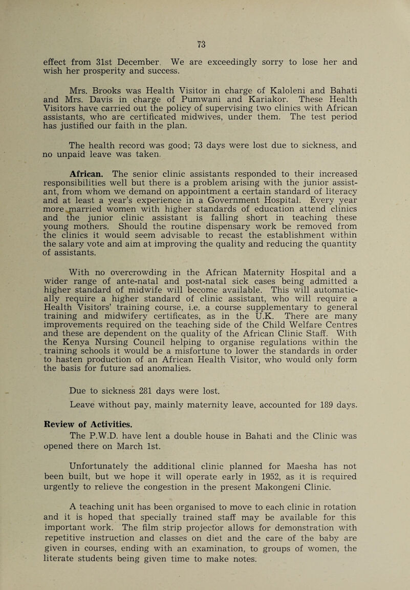effect from 31st December. We are exceedingly sorry to lose her and wish her prosperity and success. Mrs. Brooks was Health Visitor in charge of Kaloleni and Bahati and Mrs. Davis in charge of Pumwani and Kariakor. These Health Visitors have carried out the policy of supervising two clinics with African assistants, who are certificated midwives, under them. The test period has justified our faith in the plan. The health record was good; 73 days were lost due to sickness, and no unpaid leave was taken. African. The senior clinic assistants responded to their increased responsibilities well but there is a problem arising with the junior assist¬ ant, from whom we demand on appointment a certain standard of literacy and at least a year’s experience in a Government Hospital. Every year more married women with higher standards of education attend clinics and the junior clinic assistant is falling short in teaching these young mothers. Should the. routine dispensary work be removed from the clinics it would seem advisable to recast the establishment within the salary vote and aim at improving the quality and reducing the quantity of assistants. With no overcrowding in the African Maternity Hospital and a wider range of ante-natal and post-natal sick cases being admitted a higher standard of midwife will become available. This will automatic¬ ally require a higher standard of clinic assistant, who will require a Health Visitors’ training course, i.e. a course supplementary to general training and midwifery certificates, as in the U.K. There are many improvements required on the teaching side of the Child Welfare Centres and these are dependent on the quality of the African Clinic Staff. With the Kenya Nursing Council helping to organise regulations within the training schools it would be a misfortune to lower the standards in order to hasten production of an African Health Visitor, who would only form the basis for future sad anomalies. Due to sickness 281 days were lost. Leave without pay, mainly maternity leave, accounted for 189 days. Review of Activities. The P.W.D. have lent a double house in Bahati and the Clinic was opened there on March 1st. Unfortunately the additional clinic planned for Maesha has not been built, but we hope it will operate early in 1952, as it is required urgently to relieve the congestion in the present Makongeni Clinic. A teaching unit has been organised to move to each clinic in rotation and it is hoped that specially trained staff may be available for this important work. The film strip projector allows for demonstration with repetitive instruction and classes on diet and the care of the baby are given in courses, ending with an examination, to groups of women, the literate students being given time to make notes.