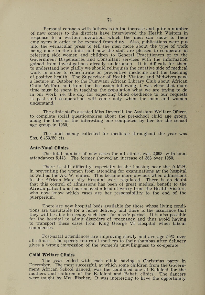 Personal contacts with fathers is on the increase and quite a number of new comers to the districts have interviewed the Health Visitors in response to a written invitation, which the men can show to their employers in order to be excused from duty. Also, publications were put into the vernacular press to tell the men more about the type of work being done in the clinics and how the staff are pleased to co-operate in referring sick women and children to General Practitioners or to the Government Dispensaries and Consultant services with the information gained from investigations already undertaken. It is difficult for them to understand how gladly we should relinquish the curative side of medical work in order to concentrate on preventive medicine and the teaching of positive health. The Supervisor of Health Visitors and Midwives gave a lecture in October to the Pumwani African Library Club about African Child Welfare and from the discussion following it was clear that more time must be spent in teaching the population what we are trying to do in our work, i.e. the day for expecting blind obedience to our requests is past and co-operation will come only when the men and women understand. The clinic staffs assisted Miss Deverell, the Assistant Welfare Officer, to complete social questionnaires about the pre-school child age group, along the lines of the interesting one completed by her for the school age group in 1950. The total money collected for medicine throughout the year was Shs. 6,463/50 cts. Ante-Natal Clinics The total number of new cases for all clinics was 2,098, with total attendances 5,448. The former showed an increase of 363 over 1950. There is still difficulty, especially in the housing near the A.M.H. in preventing the women from attending for examinations at the hospital as well as the A.C.W. clinics. This became more obvious when admissions to the African Maternity Hospital were regulated. There is no doubt that this control of admissions has been of great medical benefit to the African patient and has removed a load of worry from the Health Visitors, who now know which cases are her responsibility to the end of the puerperium. There are now hospital beds available for those whose living condi¬ tions are unsuitable for a home delivery and there is the assurance that they will be able to occupy such beds for a safe period. It is also possible for the hospital to admit disorders of pregnancy and thus avoid having to transport these cases from King George VI Hospital when labour commences. Post-natal attendances are improving slowly and average 50% over all clinics. The speedy return of mothers to their shambas after delivery gives a wrong impression of the women’s unwillingness to co-operate. Child Welfare Clinics The year ended with each clinic having a Christmas party in December. The most successful, at which some children from the Govern¬ ment African School danced, was the combined one at Kaloleni for the mothers and children of the Kaloleni and Bahati clinics. The dancers were taught by Mrs. Fischer. It was interesting to have the opportunity