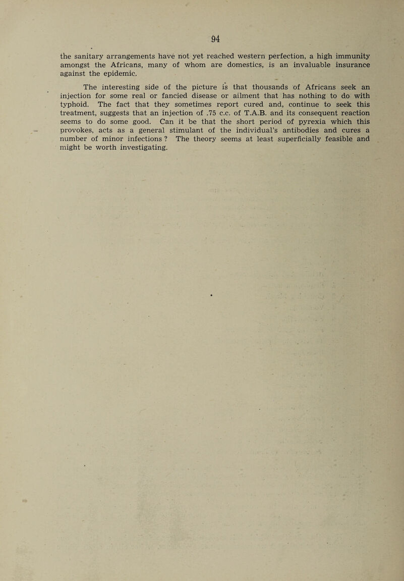the sanitary arrangements have not yet reached western perfection, a high immunity amongst the Africans, many of whom are domestics, is an invaluable insurance against the epidemic. The interesting side of the picture is that thousands of Africans seek an injection for some real or fancied disease or ailment that has nothing to do with typhoid. The fact that they sometimes report cured and, continue to seek this treatment, suggests that an injection of .75 c.c. of T.A.B. and its consequent reaction seems to do some good. Can it be that the short period of pyrexia which this provokes, acts as a general stimulant of the individual’s antibodies and cures a number of minor infections ? The theory seems at least superficially feasible and might be worth investigating.