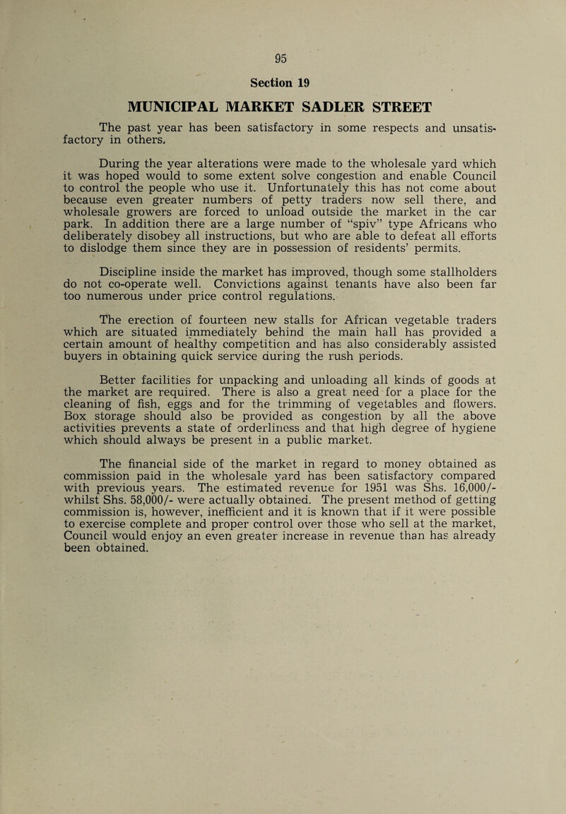 Section 19 MUNICIPAL MARKET SADLER STREET The past year has been satisfactory in some respects and unsatis¬ factory in others. During the year alterations were made to the wholesale yard which it was hoped would to some extent solve congestion and enable Council to control the people who use it. Unfortunately this has not come about because even greater numbers of petty traders now sell there, and wholesale growers are forced to unload outside the market in the car park. In addition there are a large number of “spiv” type Africans who deliberately disobey all instructions, but who are able to defeat all efforts to dislodge them since they are in possession of residents’ permits. Discipline inside the market has improved, though some stallholders do not co-operate well. Convictions against tenants have also been far too numerous under price control regulations. The erection of fourteen new stalls for African vegetable traders which are situated immediately behind the main hall has provided a certain amount of healthy competition and has also considerably assisted buyers in obtaining quick service during the rush periods. Better facilities for unpacking and unloading all kinds of goods at the market are required. There is also a great need for a place for the cleaning of fish, eggs and for the trimming of vegetables and flowers. Box storage should also be provided as congestion by all the above activities prevents a state of orderliness and that high degree of hygiene which should always be present in a public market. The financial side of the market in regard to money obtained as commission paid in the wholesale yard has been satisfactory compared with previous years. The estimated revenue for 1951 was Shs. 16,000/- whilst Shs. 58,000/- were actually obtained. The present method of getting commission is, however, inefficient and it is known that if it were possible to exercise complete and proper control over those who sell at the market, Council would enjoy an even greater increase in revenue than has already been obtained.