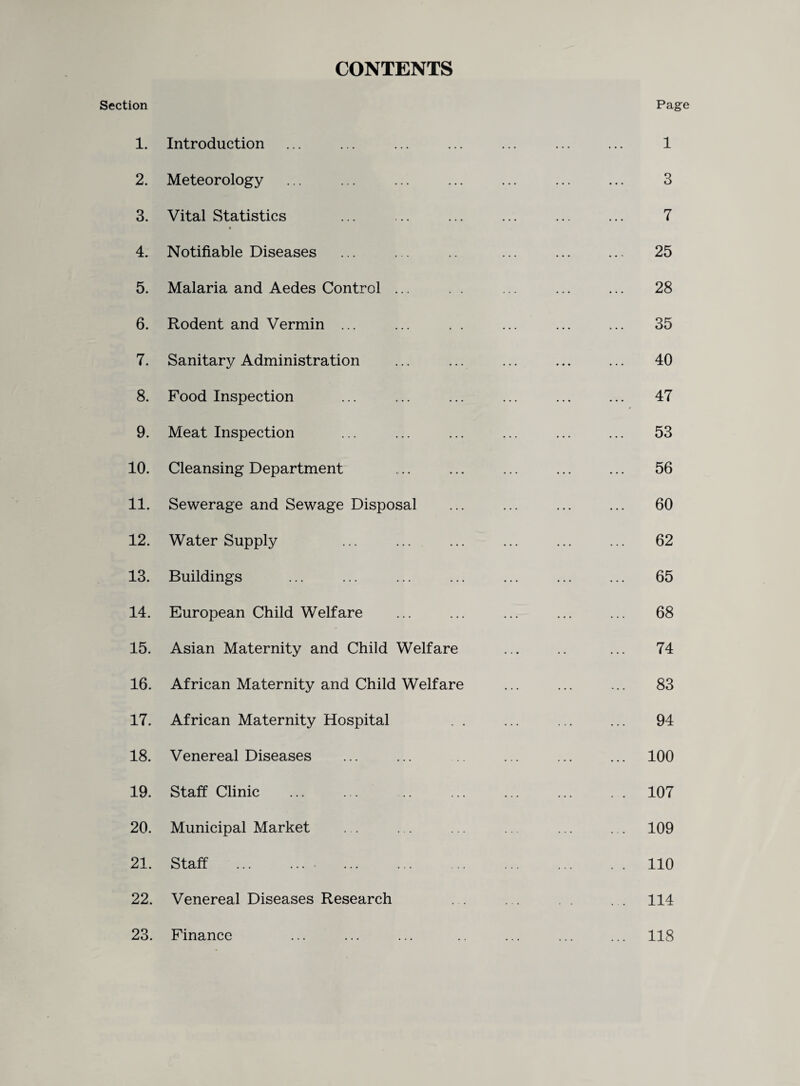 CONTENTS Section 1. Introduction 2. Meteorology 3. Vital Statistics 4. Notifiable Diseases 5. Malaria and Aedes Control ... 6. Rodent and Vermin ... 7. Sanitary Administration 8. Food Inspection 9. Meat Inspection 10. Cleansing Department 11. Sewerage and Sewage Disposal 12. Water Supply 13. Buildings 14. European Child Welfare 15. Asian Maternity and Child Welfare 16. African Maternity and Child Welfare 17. African Maternity Hospital . . 18. Venereal Diseases 19. Staff Clinic 20. Municipal Market 21. Staff .• . 22. Venereal Diseases Research 23. Finance Page 1 3 7 25 28 35 40 47 53 56 60 62 65 68 74 83 94 100 107 109 110 114 118