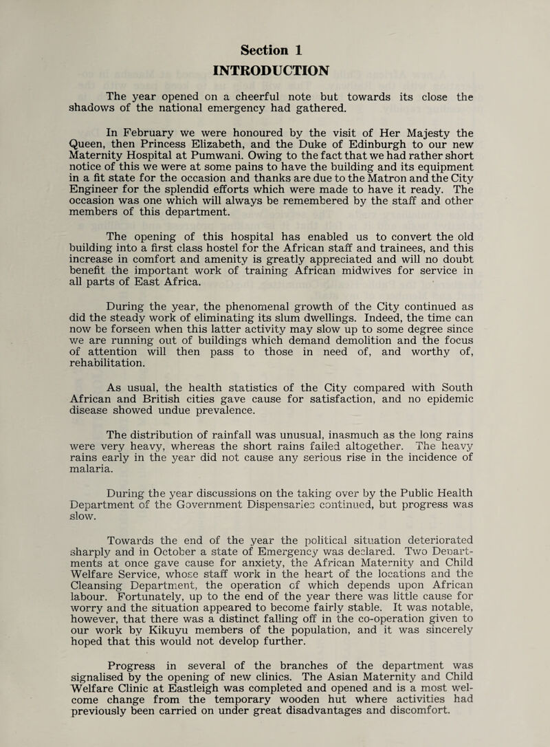 INTRODUCTION The year opened on a cheerful note but towards its close the shadows of the national emergency had gathered. In February we were honoured by the visit of Her Majesty the Queen, then Princess Elizabeth, and the Duke of Edinburgh to our new Maternity Hospital at Pumwani. Owing to the fact that we had rather short notice of this we were at some pains to have the building and its equipment in a fit state for the occasion and thanks are due to the Matron and the City Engineer for the splendid efforts which were made to have it ready. The occasion was one which will always be remembered by the staff and other members of this department. The opening of this hospital has enabled us to convert the old building into a first class hostel for the African staff and trainees, and this increase in comfort and amenity is greatly appreciated and will no doubt benefit the important work of training African midwives for service in all parts of East Africa. During the year, the phenomenal growth of the City continued as did the steady work of eliminating its slum dwellings. Indeed, the time can now be forseen when this latter activity may slow up to some degree since we are running out of buildings which demand demolition and the focus of attention will then pass to those in need of, and worthy of, rehabilitation. As usual, the health statistics of the City compared with South African and British cities gave cause for satisfaction, and no epidemic disease showed undue prevalence. The distribution of rainfall was unusual, inasmuch as the long rains were very heavy, whereas the short rains failed altogether. The heavy rains early in the year did not cause any serious rise in the incidence of malaria. During the year discussions on the taking over by the Public Health Department of the Government Dispensaries continued, but progress was slow. Towards the end of the year the political situation deteriorated sharply and in October a state of Emergency was declared. Two Denart- ments at once gave cause for anxiety, the African Maternity and Child Welfare Service, whose staff work in the heart of the locations and the Cleansing Department, the operation of which depends upon African labour. Fortunately, up to the end of the year there was little cause for worry and the situation appeared to become fairly stable. It was notable, however, that there was a distinct falling off in the co-operation given to our work by Kikuyu members of the population, and it was sincerely hoped that this would not develop further. Progress in several of the branches of the department was signalised by the opening of new clinics. The Asian Maternity and Child Welfare Clinic at Eastleigh was completed and opened and is a most wel¬ come change from the temporary wooden hut where activities had previously been carried on under great disadvantages and discomfort.
