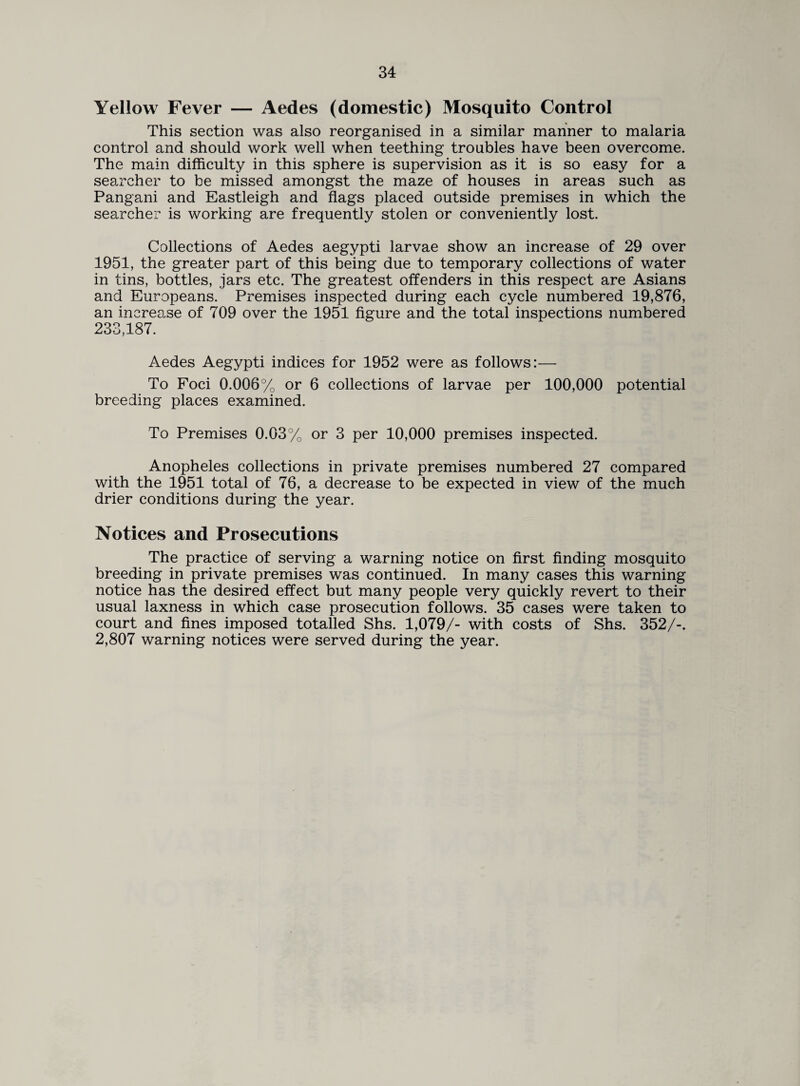 Yellow Fever — Aedes (domestic) Mosquito Control This section was also reorganised in a similar manner to malaria control and should work well when teething troubles have been overcome. The main difficulty in this sphere is supervision as it is so easy for a searcher to be missed amongst the maze of houses in areas such as Pangani and Eastleigh and flags placed outside premises in which the searcher is working are frequently stolen or conveniently lost. Collections of Aedes aegypti larvae show an increase of 29 over 1951, the greater part of this being due to temporary collections of water in tins, bottles, jars etc. The greatest offenders in this respect are Asians and Europeans. Premises inspected during each cycle numbered 19,876, an increase of 709 over the 1951 figure and the total inspections numbered 233,187. Aedes Aegypti indices for 1952 were as follows:— To Foci 0.006% or 6 collections of larvae per 100,000 potential breeding places examined. To Premises 0.03% or 3 per 10,000 premises inspected. Anopheles collections in private premises numbered 27 compared with the 1951 total of 76, a decrease to be expected in view of the much drier conditions during the year. Notices and Prosecutions The practice of serving a warning notice on first finding mosquito breeding in private premises was continued. In many cases this warning notice has the desired effect but many people very quickly revert to their usual laxness in which case prosecution follows. 35 cases were taken to court and fines imposed totalled Shs. 1,079/- with costs of Shs. 352/-. 2,807 warning notices were served during the year.