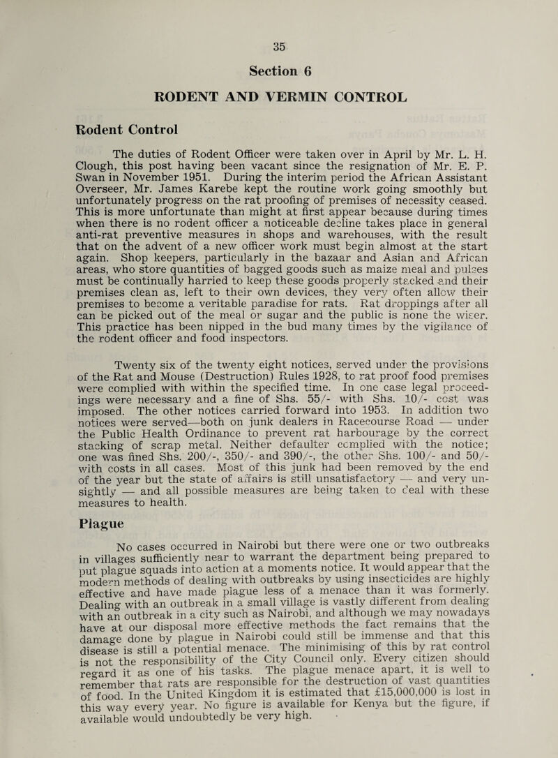 Section 6 RODENT AND VERMIN CONTROL Rodent Control The duties of Rodent Officer were taken over in April by Mr. L. H. Clough, this post having been vacant since the resignation of Mr. E. P. Swan in November 1951. During the interim period the African Assistant Overseer, Mr. James Karebe kept the routine work going smoothly but unfortunately progress on the rat proofing of premises of necessity ceased. This is more unfortunate than might at first appear because during times when there is no rodent officer a noticeable decline takes place in general anti-rat preventive measures in shops and warehouses, with the result that on the advent of a new officer work must begin almost at the start again. Shop keepers, particularly in the bazaar and Asian and African areas, who store quantities of bagged goods such as maize meal and pulses must be continually harried to keep these goods properly stecked and their premises clean as, left to their own devices, they very often allow their premises to become a veritable paradise for rats. Rat droppings after all can be picked out of the meal or sugar and the public is none the wiser. This practice has been nipped in the bud many times by the vigilance of the rodent officer and food inspectors. Twenty six of the twenty eight notices, served under the provisions of the Rat and Mouse (Destruction) Rules 1928, to rat proof food premises were complied with within the specified time. In one case legal proceed¬ ings were necessary and a fine of Shs. 55/- with Shs. 10/- cost was imposed. The other notices carried forward into 1953. In addition two notices were served—both on junk dealers in Racecourse Road — under the Public Health Ordinance to prevent rat harbourage by the correct stacking of scrap metal. Neither defaulter complied with the notice; one was fined Shs. 200/-, 350/- and 390/-, the other Shs. 100/- and 50/- v/ith costs in all cases. Most of this junk had been removed by the end of the year but the state of affairs is still unsatisfactory — and very un¬ sightly — and all possible measures are being taken to deal with these measures to health. Plague No cases occurred in Nairobi but there were one or two outbreaks in villages sufficiently near to warrant the department being prepared to put plague squads into action at a moments notice. It would appear that the modern methods of dealing with outbreaks by using insecticides are highly effective and have made plague less of a menace than it was formerly. Dealing with an outbreak in a small village is vastly different from dealing with an outbreak in a city such as Nairobi, and although we may nowadays have at our disposal more effective methods the fact remains that the damage done by plague in Nairobi could still be immense and that this disease is still a potential menace. The minimising of this by rat control is not the responsibility of the City Council only. Every citizen should regard it as one of his tasks. The plague menace apart, it is well to remember that rats are responsible for the destruction of vast quantities of food In the United Kingdom it is estimated that £15,000,000 is lost in this way every year. No figure is available for Kenya but the figure, if available would undoubtedly be very high.