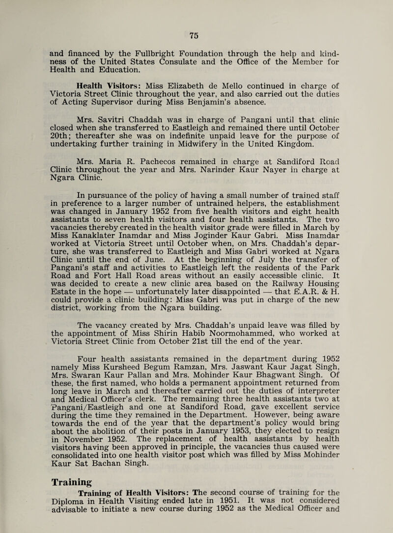 and financed by the Fullbright Foundation through the help and kind¬ ness of the United States Consulate and the Office of the Member for Health and Education. Health Visitors: Miss Elizabeth de Mello continued in charge of Victoria Street Clinic throughout the year, and also carried out the duties of Acting Supervisor during Miss Benjamin’s absence. Mrs. Savitri Chaddah was in charge of Pangani until that clinic closed when she transferred to Eastleigh and remained there until October 20th; thereafter she was on indefinite unpaid leave for the purpose of undertaking further training in Midwifery in the United Kingdom. Mrs. Maria R. Pachecos remained in charge at Sandiford Road Clinic throughout the year and Mrs. Narinder Kaur Nayer in charge at Ngara Clinic. In pursuance of the policy of having a small number of trained staff in preference to a larger number of untrained helpers, the establishment was changed in January 1952 from five health visitors and eight health assistants to seven health visitors and four health assistants. The two vacancies thereby created in the health visitor grade were filled in March by Miss Kanaklater Inamdar and Miss Joginder Kaur Gabri. Miss Inamdar worked at Victoria Street until October when, on Mrs. Chaddah’s depar¬ ture, she was transferred to Eastleigh and Miss Gabri worked at Ngara Clinic until the end of June. At the beginning of July the transfer of Pangani’s staff and activities to Eastleigh left the residents of the Park Road and Fort Hall Road areas without an easily accessible clinic. It was decided to create a new clinic area based on the Railway Housing Estate in the hope — unfortunately later disappointed — that E.A.R. & H. could provide a clinic building: Miss Gabri was put in charge of the new district, working from the Ngara building. The vacancy created by Mrs. Chaddah’s unpaid leave was filled by the appointment of Miss Shirin Habib Noormohammed, who worked at Victoria Street Clinic from October 21st till the end of the year. Four health assistants remained in the department during 1952 namely Miss Kursheed Begum Ramzan, Mrs. Jaswant Kaur Jagat Singh, Mrs. Swaran Kaur Pallan and Mrs. Mohinder Kaur Bhagwant Singh. Of these, the first named, who holds a permanent appointment returned from long leave in March and thereafter carried out the duties of interpreter and Medical Officer’s clerk. The remaining three health assistants two at Pangani/Eastleigh and one at Sandiford Road, gave excellent service during the time they remained in the Department. However, being aware towards the end of the year that the department’s policy would bring about the abolition of their posts in January 1953, they elected to resign in November 1952. The replacement of health assistants by health visitors having been approved in principle, the vacancies thus caused were consolidated into one health visitor post which was filled by Miss Mohinder Kaur Sat Bachan Singh. Training Training of Health Visitors: The second course of training for the Diploma in Health Visiting ended late in 1951. It was not considered advisable to initiate a new course during 1952 as the Medical Officer and