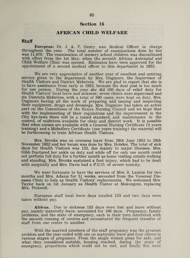 Section 16 AFRICAN CHILD WELFARE Staff European: Dr. J. A. T. Henry was Medical Officer in charge throughout the year. The total number of examinations done by her was 11,470. The examination of nursery school children was discontinued with effect from the 1st May, when the seventh African Antenatal and Child Welfare Clinic was opened. Estimates have been approved for the appointment of a second medical officer to this department in 1953. We are very appreciative of another year of excellent and untiring service given to the department by Mrs. Dugmore, the Supervisor of Health Visitors and District Midwives. We are glad to report that she is to have assistance from early in 1953, because the dual post is too much for one person. During the year she did 160 days of relief duty for Health Visitors’ local leave and sickness; seven clinics were supervised and six Districts Midwives, with a total of 590 cases, were kept on duty, Mrs. Dugmore having all the work of preparing and issuing and inspecting their equipment, drugs and dressings. Mrs. Dugmore has taken an active part on the Committees of the Kenya Nursing Council and we hope that with the implementing of their regulations and the improvement in the City bye-laws there will be a raised standard, and maintenance in the control, of midwives available for clinic and district work. It is possible that when nurses are available with a General Nursing Certificate (4 years training) and a Midwifery Certificate (one years training) the material will be forthcoming to train African Health Visitors. Mrs. Brooks was on overseas leave from 29th June 1952 to 28th November 1952 and her locum was done by Mrs. Hobden. The total of sick days for Health Visitors was 132, due mainly to major illnesses. Mrs. Gibb fractured her ankle on duty and while off for only one month could not perform full duty for a further month as home visiting entails walking and standing. Mrs. Brooks sustained a foot injury, which had to be dealt with surgically and Mrs. Davis had a P.U.O. of severe toxicity. We were fortunate to have the services of Mrs. S. Laxton for two months and Mrs. Adams for 3| weeks, seconded from the Venereal Dis¬ eases Clinic to help as Health Visitors’ replacements. We welcomed Mrs. Taylor back on 1st January as Health Visitor at Makongeni, replacing Mrs. Pickwell. European staff local leave days totalled 133 and two days were taken without pay. African. Due to sickness 153 days were lost and leave without pay, mainly maternity leave, accounted for 196 days. Pregnancy, family problems, and the state of emergency, each in their turn interfered with the smooth running of centres and necessitated the frequent transfer of staff from one centre to another. With the married members of the staff pregnancy was the greatest problem and the year ended with one on maternity leave and four others in various stages of pregnancy. From the single women pleas for safe, and what they considered suitable, housing reached, during the state of emergency, proportions which could not be met, and finally five were