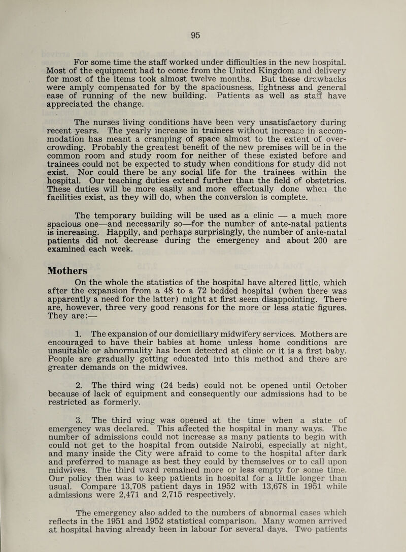 For some time the staff worked under difficulties in the new hospital. Most of the equipment had to come from the United Kingdom and delivery for most of the items took almost twelve months. But these drawbacks were amply compensated for by the spaciousness, lightness and general ease of running of the new building. Patients as well as sta_T have appreciated the change. The nurses living conditions have been very unsatisfactory during recent years. The yearly increase in trainees without increase in accom¬ modation has meant a cramping of space almost to the extent of over¬ crowding. Probably the greatest benefit of the new premises will be in the common room and study room for neither of these existed before and trainees could not be expected to study when conditions for study did not exist. Nor could there be any social life for the trainees within the hospital. Our teaching duties extend further than the field of obstetrics. These duties will be more easily and more effectually done when the facilities exist, as they will do, when the conversion is complete. The temporary building will be used as a clinic — a much more spacious one—and necessarily so—for the number of ante-natal patients is increasing. Happily, and perhaps surprisingly, the number of ante-natal patients did not decrease during the emergency and about 200 are examined each week. Mothers On the whole the statistics of the hospital have altered little, which after the expansion from a 48 to a 72 bedded hospital (when there was apparently a need for the latter) might at first seem disappointing. There are, however, three very good reasons for the more or less static figures. They are:— 1. The expansion of our domiciliary midwifery services. Mothers are encouraged to have their babies at home unless home conditions are unsuitable or abnormality has been detected at clinic or it is a first baby. People are gradually getting educated into this method and there are greater demands on the midwives. 2. The third wing (24 beds) could not be opened until October because of lack of equipment and consequently our admissions had to be restricted as formerly. 3. The third wing was opened at the time when a state of emergency was declared. This affected the hospital in many ways. The number of admissions could not increase as many patients to begin with could not get to the hospital from outside Nairobi, especially at night, and many inside the City were afraid to come to the hospital after dark and preferred to manage as best they could by themselves or to call upon midwives. The third ward remained more or less empty for some time. Our policy then was to keep patients in hospital for a little longer than usual. Compare 13,708 patient days in 1952 with 13,678 in 1951 while admissions were 2,471 and 2,715 respectively. The emergency also added to the numbers of abnormal cases which reflects in the 1951 and 1952 statistical comparison. Many women arrived at hospital having already been in labour for several days. Two patients