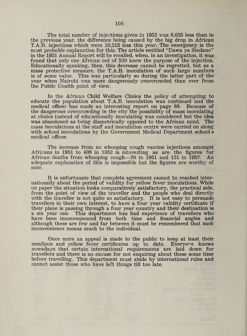 The total number of injections given in 1952 was 6,035 less than in the previous year, the difference being caused by the big drop in African T.A.B. injections which were 10,315 less this year. The emergency is the most probable explanation for this. The article entitled “Dawa ya Sindano” in the 1951 Annual Report will be recalled, when, in an investigation, it was found that only one African out of 500 knew the purpose of the injection. Educationally speaking, then, this decrease cannot be regretted, but as a mass protective measure, the T.A.B. inoculation of such large numbers is of some value. This was particularly so during the latter part of the year when Nairobi was more dangerously overcrowded than ever from the Public Health point of view. In the African Child Welfare Clinics the policy of attempting to educate the population about T.A.B. inoculation was continued and the medical officer has made an interesting report on page 88. Because of the dangerous overcrowding in the city the possibility of mass inoculating at clinics instead of educationally inoculating was considered but the idea was abandoned as being diametrically opposed to the African mind. The mass inoculations at the staff and inoculation centre were carried on along with school inoculations by the Government Medical Department school s medical officer. The increase from no whooping cough vaccine injections amongst Africans in 1951 to 408 in 1952 is interesting as are the figures for African deaths from whooping cough—26 in 1951 and 131 in 1952. An adequate explanation of this is impossible but the figures are worthy of note. It is unfortunate that complete agreement cannot be reached inter¬ nationally about the period of validity for yellow fever inoculations. While on paper the situation looks comparatively satisfactory, the practical side, from the point of view of the traveller and the people who deal directty with the traveller is not quite so satisfactory. It is not easy to persuade travellers in their own interest, to have a four year validity certificate if their plane is passing through a four year country and their destination is a six year one. This department has had experience of travellers who have been inconvenienced from both time and financial angles and although these are few and far between it must be remembered that such inconvenience means much to the individual. Once more an appeal is made to the public to keep at least their smallpox and yellow fever certificates up to date. Everyone knows nowadays that certain international requirements are laid down for travellers and there is no excuse for not enquiring about these some time before travelling'. This department must abide by international rules and cannot assist those who have left things till too late.