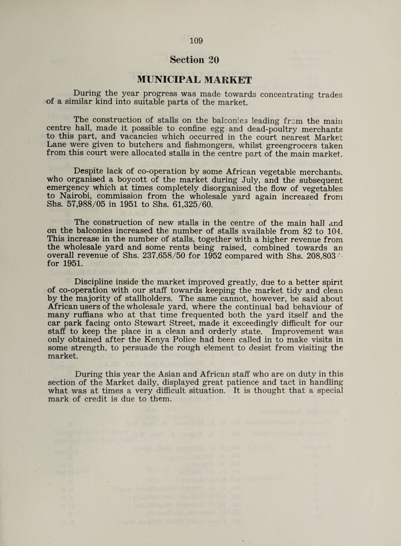 Section 20 MUNICIPAL MARKET During the year progress was made towards concentrating trades of a similar kind into suitable parts of the market. The construction of stalls on the balconies leading from the main centre hall, made it possible to confine egg and dead-poultry merchants to this part, and vacancies which occurred in the court nearest Market Lane were given to butchers and fishmongers, whilst greengrocers taken from this court were allocated stalls in the centre part of the main market. Despite lack of co-operation by some African vegetable merchants, who organised a boycott of the market during July, and the subsequent emergency which at times completely disorganised the flow of vegetables to Nairobi, commission from the wholesale yard again increased from Shs. 57,988/05 in 1951 to Shs. 61,325/60. The construction of new stalls in the centre of the main hall and on the balconies increased the number of stalls available from 82 to 104. This increase in the number of stalls, together with a higher revenue from the wholesale yard and some rents being raised, combined towards an overall revenue of Shs. 237,658/50 for 1952 compared with Shs. 208,803'' for 1951. Discipline inside the market improved greatly, due to a better spirit of co-operation with our staff towards keeping the market tidy and clean by the majority of stallholders. The same cannot, however, be said about African users of the wholesale yard, where the continual bad behaviour of many ruffians who at that time frequented both the yard itself and the car park facing onto Stewart Street, made it exceedingly difficult for our staff to keep the place in a clean and orderly state, improvement was only obtained after the Kenya Police had been called in to make visits in some strength, to persuade the rough element to desist from visiting the market. During this year the Asian and African staff who are on duty in this section of the Market daily, displayed great patience and tact in handling what was at times a very difficult situation. It is thought that a special mark of credit is due to them.