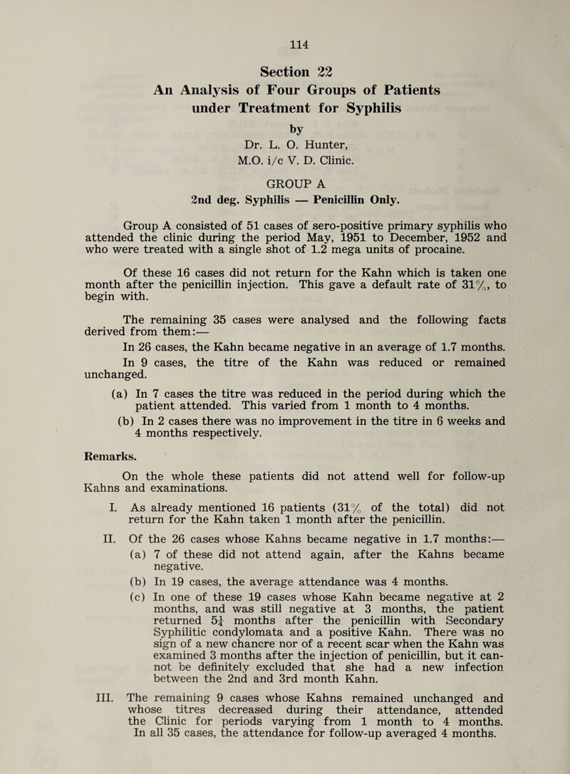 Section 22 An Analysis of Four Groups of Patients under Treatment for Syphilis by Dr. L. O. Hunter, M.O. i/c V. D. Clinic. GROUP A 2nd deg. Syphilis — Penicillin Only. Group A consisted of 51 cases of sero-positive primary syphilis who attended the clinic during the period May, 1951 to December, 1952 and who were treated with a single shot of 1.2 mega units of procaine. Of these 16 cases did not return for the Kahn which is taken one month after the penicillin injection. This gave a default rate of 31%, to begin with. The remaining 35 cases were analysed and the following facts derived from them:— In 26 cases, the Kahn became negative in an average of 1.7 months. In 9 cases, the titre of the Kahn was reduced or remained unchanged. (a) In 7 cases the titre was reduced in the period during which the patient attended. This varied from 1 month to 4 months. (b) In 2 cases there was no improvement in the titre in 6 weeks and 4 months respectively. Remarks. On the whole these patients did not attend well for follow-up Kahns and examinations. I. As already mentioned 16 patients (31% of the total) did not return for the Kahn taken 1 month after the penicillin. II. Of the 26 cases whose Kahns became negative in 1.7 months:— (a) 7 of these did not attend again, after the Kahns became negative. (b) In 19 cases, the average attendance was 4 months. (c) In one of these 19 cases whose Kahn became negative at 2 months, and was still negative at 3 months, the patient returned 5J months after the penicillin with Secondary Syphilitic condylomata and a positive Kahn. There was no sign of a new chancre nor of a recent scar when the Kahn was examined 3 months after the injection of penicillin, but it can¬ not be definitely excluded that she had a new infection between the 2nd and 3rd month Kahn. III. The remaining 9 cases whose Kahns remained unchanged and whose titres decreased during their attendance, attended the Clinic for periods varying from 1 month to 4 months. In all 35 cases, the attendance for follow-up averaged 4 months.