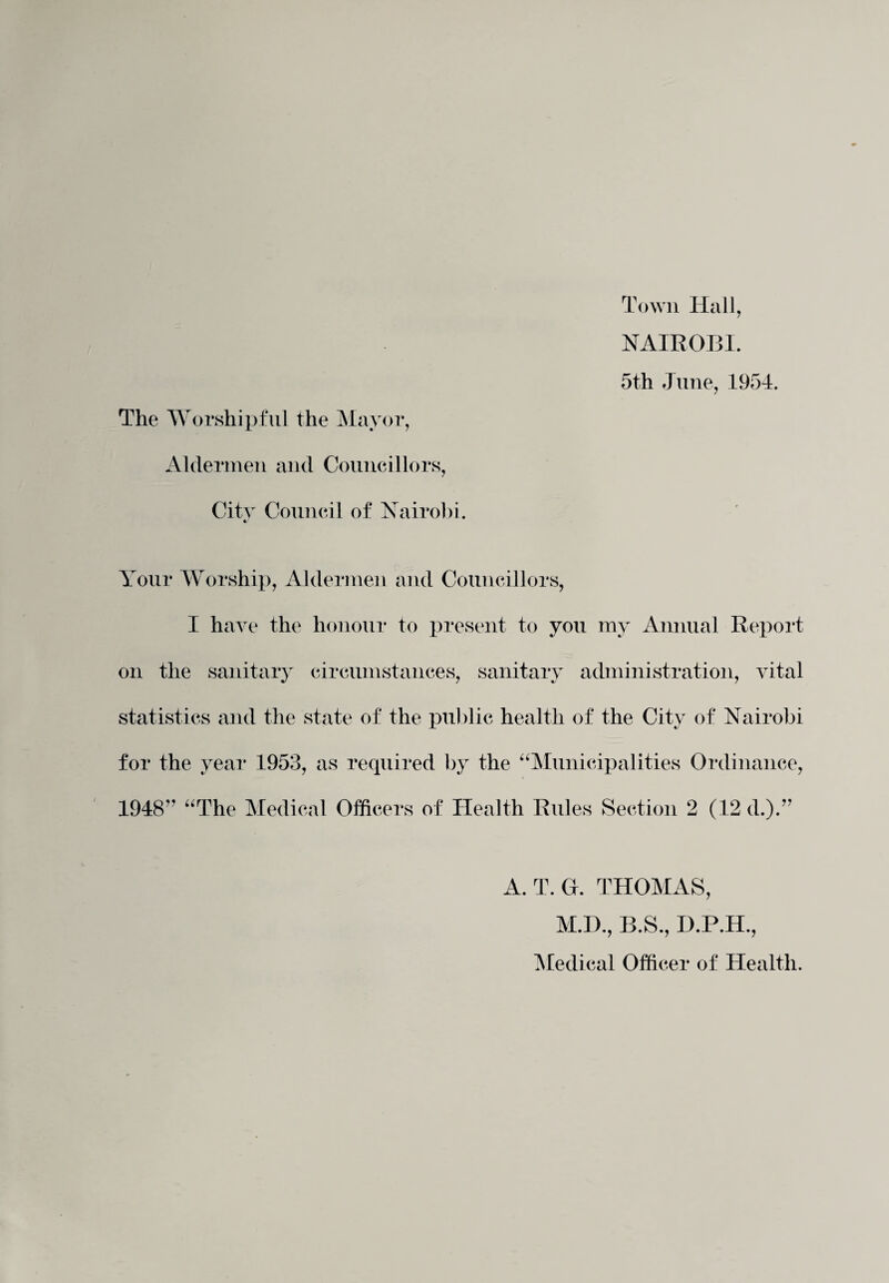 Town Hall, NAIROBI. 5th June, 1954. The Worshipful the Mayor, Aldermen and Councillors, City Council of Nairobi, Your Worship, Aldermen and Councillors, I have the honour to present to you my Annual Report on the sanitary circumstances, sanitary administration, vital statistics and the state of the public health of the City of Nairobi for the year 1953, as required by the “Municipalities Ordinance, 1948'' “The Medical Officers of Health Rules Section 2 (12 d.). 11 A. T. G. THOMAS, M.D., B.S., D.P.H., Medical Officer of Health.