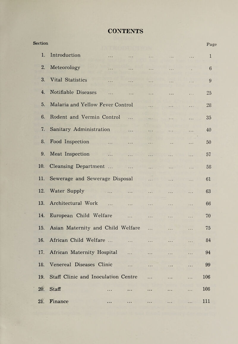 CONTENTS Section 1. Introduction 2. Meteorology 3. Vital Statistics 4. Notifiable Diseases 5. Malaria and Yellow Fever Control 6. Rodent and Vermin Control 7. Sanitary Administration 8. Food Inspection 9. Meat Inspection 10. Cleansing Department ... 11. Sewerage and Sewerage Disposal 12. Water Supply 13. Architectural Work 14. European Child Welfare 15. Asian Maternity and Child Welfare 16. African Child Welfare ... 17. African Maternity Hospital 18. Venereal Diseases Clinic 19. Staff Clinic and Inoculation Centre 20. Staff Page 1 6 9 25 28 35 40 50 57 58 61 63 66 70 75 84 94 99 106 108