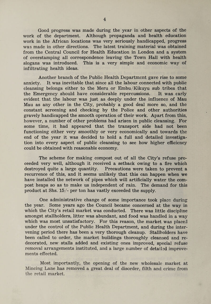 Good progress was made during the year in other aspects of the work of the department. Although propaganda and health education work in the African locations was very seriously handicapped, progress was made in other directions. The latest training material was obtained from the Central Council for Health Education in London and a system of overstamping all correspondence leaving the Town Hall with health slogans was introduced. This is a very simple and economic way of infiltrating health ideas. Another branch of the Public Health Department gave rise to some anxiety. It was inevitable that since all the labour connected with public cleansing belongs either to the Meru or Embu/Kikuyu sub tribes that the Emergency should have considerable repercussions. It was early evident that the labour was just as deeply under the influence of Mau Mau as any other in the City, probably a good deal more so, and the constant screening and checking by the Police and other authorities gravely handicapped the smooth operation of their work. Apart from this, however, a number of other problems had arisen in public cleansing. For some time, it had appeared that the transport side had not been functioning either very smoothly or very economically and towards the end of the year it was decided to hold a full and detailed investiga¬ tion into every aspect of public cleansing to see how higher efficiency could be obtained with reasonable economy. The scheme for making compost out of all the City’s refuse pro¬ ceeded very well, although it received a setback owing to a fire which destroyed quite a large quantity. Precautions were taken to prevent a recurrence of this, and it seems unlikely that this can happen when we have installed the network of pipes which will artificially water the com¬ post heaps so as to make us independent of rain. The demand for this product at Shs. 15/- per ton has vastly exceeded the supply. One administrative change of some importance took place during the year. Some years ago the Council became concerned at the way in which the City’s retail market was conducted. There was little discipline amongst stallholders, litter was abundant, and food was handled in a way which was most unsatisfactory. For this reason, the market was placed under the control of the Public Health Department, and during the inter¬ vening period there has been a very thorough cleanup. Stallholders have been called to order, the market buildings thoroughly cleansed and re¬ decorated, new stalls added and existing ones improved, special refuse removal arrangements instituted, and a large number of detailsd improve¬ ments effected. Most importantly, the opening of the new wholesale market at Mincing Lane has removed a great deal of disorder, filth and crime from the retail market.