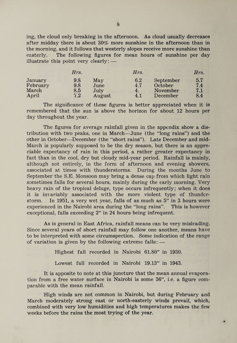 ing, the cloud only breaking in the afternoon. As cloud usually decreases after midday there is about 30% more sunshine in the afternoon than in the morning, and it follows that westerly slopes receive more sunshine than easterly. The following figures for mean hours of sunshine per day illustrate this point very clearly: — Hrs. Hrs. Hrs. January 9.8 May 6.2 September 5.7 February 9.8 June 4.7 October 7.4 March 8.5 July 4. November 7.1 April 7.2 August 4.1 December 8.4 The significance of these figures is better appreciated when it is remembered that the sun is above the horizon for about 12 hours per day throughout the year. The figures for average rainfall given in the appendix show a dis¬ tribution with two peaks, one in March—June (the “long rains”) and the other in October—December (the “short rains”). Late December and mid- March is popularly supposed to be the dry season, but there is an appre¬ ciable expectancy of rain in this period, a rather greater expectancy in fact than in the cool, dry but cloudy mid-year period. Rainfall is mainly, although not entirely, in the form of afternoon and evening showers, associated at times with thunderstorms. During the months June to September the S.E. Monsoon may bring a dense cap from which light rain sometimes falls for several hours, mainly during the early morning. Very heavy rain of the tropical deluge, type occurs infrequently; when it does it is invariably associated with the more violent type of thunder¬ storm. In 1951, a very wet year, falls of as much as 5 in 3 hours were experienced in the Nairobi area during the “long rains”. This is however exceptional, falls exceeding 2 in 24 hours being infrequent. As is general in East Africa, rainfall means can be very misleading. Since several years of short rainfall may follow one another, means have to be interpreted with some circumspection. Some indication of the range of variation is given by the following extreme falls: — Highest fall recorded in Nairobi 61.80 in 1930. Lowest fall recorded in Nairobi 19.13 in 1943. It is apposite to note at this juncture that the mean annual evapora¬ tion from a free water surface in Nairobi is some 36, i.e. a figure com¬ parable with the mean rainfall. High winds are not common in Nairobi, but during February and March moderately strong east or north-easterly winds prevail, which, combined with very low humidities and high temperatures makes the few weeks before the rains the most trying of the year.