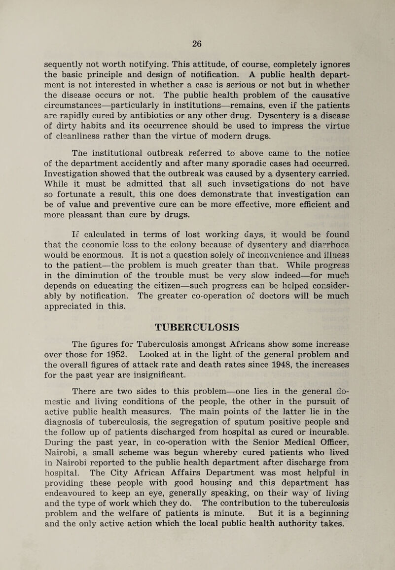 sequently not worth notifying. This attitude, of course, completely ignores the basic principle and design of notification. A public health depart¬ ment is not interested in whether a case is serious or not but in whether the disease occurs or not. The public health problem of the causative circumstances—particularly in institutions—remains, even if the patients are rapidly cured by antibiotics or any other drug. Dysentery is a disease of dirty habits and its occurrence should be used to impress the virtue of cleanliness rather than the virtue of modern drugs. The institutional outbreak referred to above came to the notice of the department accidently and after many sporadic cases had occurred. Investigation showed that the outbreak was caused by a dysentery carried. While it must be admitted that all such invsetigations do not have so fortunate a result, this one does demonstrate that investigation can be of value and preventive cure can be more effective, more efficient and more pleasant than cure by drugs. Ic calculated in terms of lost working days, it would be found that the economic loss to the colony because of dysentery and diarrhoea would be enormous. It is not a question solely of inconvenience and illness to the patient—the problem is much greater than that. While progress in the diminution of the trouble must be very slow indeed—for much depends on educating the citizen—such progress can be helped consider¬ ably by notification. The greater co-operation of doctors will be much appreciated in this. TUBERCULOSIS The figures for Tuberculosis amongst Africans show some increase over those for 1952. Looked at in the light of the general problem and the overall figures of attack rate and death rates since 1948, the increases for the past year are insignificant. There are two sides to this problem—one lies in the general do¬ mestic and living conditions of the people, the other in the pursuit of active public health measures. The main points of the latter lie in the diagnosis of tuberculosis, the segregation of sputum positive people and the follow up of patients discharged from hospital as cured or incurable. During the past year, in co-operation with the Senior Medical Officer, Nairobi, a small scheme was begun whereby cured patients who lived in Nairobi reported to the public health department after discharge from hospital. The City African Affairs Department was most helpful in providing these people with good housing and this department has endeavoured to keep an eye, generally speaking, on their way of living and the type of work which they do. The contribution to the tuberculosis problem and the welfare of patients is minute. But it is a beginning and the only active action which the local public health authority takes.