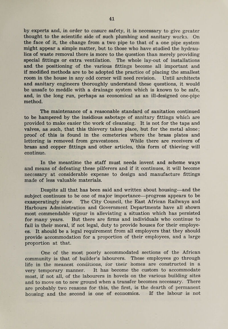 by experts and, in order to ensure safety, it is necessary to give greater thought to the scientific side of such plumbing and sanitary works. On the face of it, the change from a two pipe to that of a one pipe system might appear a simple matter, but to those who have studied the hydrau¬ lics of waste removal there is more to the question than merely providing special fittings or extra ventilation. The whole lay-out of installations and the positioning of the various fittings become all important and if modified methods are to be adopted the practice of placing the smallest room in the house in any odd corner will need revision. Until architects and sanitary engineers thoroughly understand these questions, it would be unsafe to meddle with a drainage system which is known to be safe, and, in the long run, perhaps as economical as an ill-designed one-pipe method. The maintenance of a reasonable standard of sanitation continued to be hampered by the insidious sabotage of sanitary fittings which are provided to make easier the work of cleansing. It is not for the taps and valves, as such, that this thievery takes place, but for the metal alone; proof of this is found in the cemeteries where the brass plates and lettering is removed from gravestones. While there are receivers of brass and copper fittings and other articles, this form of thieving will continue. In the meantime the staff must needs invent and scheme ways and means of defeating these pilferers and if it continues, it will become necessary at considerable expense to design and manufacture fittings made of less valuable materials. Despite all that has been said and written about housing—and the subject continues to be one of major importance—progress appears to be exasperatingly slow. The City Council, the East African Railways and Harbours Administration and Government Departments have all shown most commendable vigour in alleviating a situation which has persisted for many years. But there are firms and individuals who continue to fail in their moral, if not legal, duty to provide houses for their employe¬ es. It should be a legal requirement from all employers that they should provide accommodation for a proportion of their employees, and a large proportion at that. One of the most poorly accommodated sections of the African community is that of builder’s labourers. These employees go through life in the meanest conditions, for tneir homes are constructed in a very temporary manner. It has become the custom to accommodate most, if not all, of the labourers in hovels on the various building sites and to move on to new ground when a transfer becomes necessary. There are probably two reasons for this, the first, is the dearth of permanent housing and the second is one of economics. If the labour is not