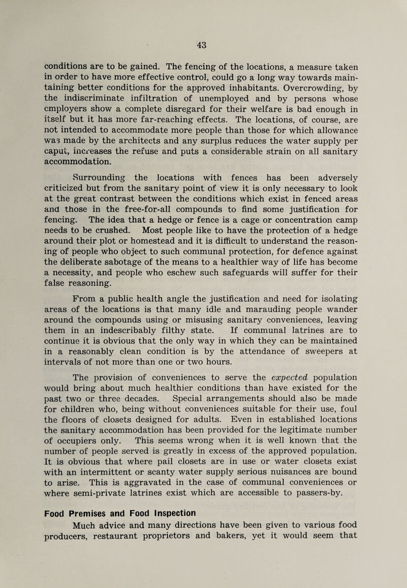 conditions are to be gained. The fencing of the locations, a measure taken in order to have more effective control, could go a long way towards main¬ taining better conditions for the approved inhabitants. Overcrowding, by the indiscriminate infiltration of unemployed and by persons whose employers show a complete disregard for their welfare is bad enough in itself but it has more far-reaching effects. The locations, of course, are not intended to accommodate more people than those for which allowance was made by the architects and any surplus reduces the water supply per caput, increases the refuse and puts a considerable strain on all sanitary accommodation. Surrounding the locations with fences has been adversely criticized but from the sanitary point of view it is only necessary to look at the great contrast between the conditions which exist in fenced areas and those in the free-for-all compounds to find some justification for fencing. The idea that a hedge or fence is a cage or concentration camp needs to be crushed. Most people like to have the protection of a hedge around their plot or homestead and it is difficult to understand the reason¬ ing of people who object to such communal protection, for defence against the deliberate sabotage of the means to a healthier way of life has become a necessity, and people who eschew such safeguards will suffer for their false reasoning. From a public health angle the justification and need for isolating areas of the locations is that many idle and marauding people wander around the compounds using or misusing sanitary conveniences, leaving them in an indescribably filthy state. If communal latrines are to continue it is obvious that the only way in which they can be maintained in a reasonably clean condition is by the attendance of sweepers at intervals of not more than one or two hours. The provision of conveniences to serve the expected population would bring about much healthier conditions than have existed for the past two or three decades. Special arrangements should also be made for children who, being without conveniences suitable for their use, foul the floors of closets designed for adults. Even in established locations the sanitary accommodation has been provided for the legitimate number of occupiers only. This seems wrong when it is well known that the number of people served is greatly in excess of the approved population. It is obvious that where pail closets are in use or water closets exist with an intermittent or scanty water supply serious nuisances are bound to arise. This is aggravated in the case of communal conveniences or where semi-private latrines exist which are accessible to passers-by. Food Premises and Food inspection Much advice and many directions have been given to various food producers, restaurant proprietors and bakers, yet it would seem that