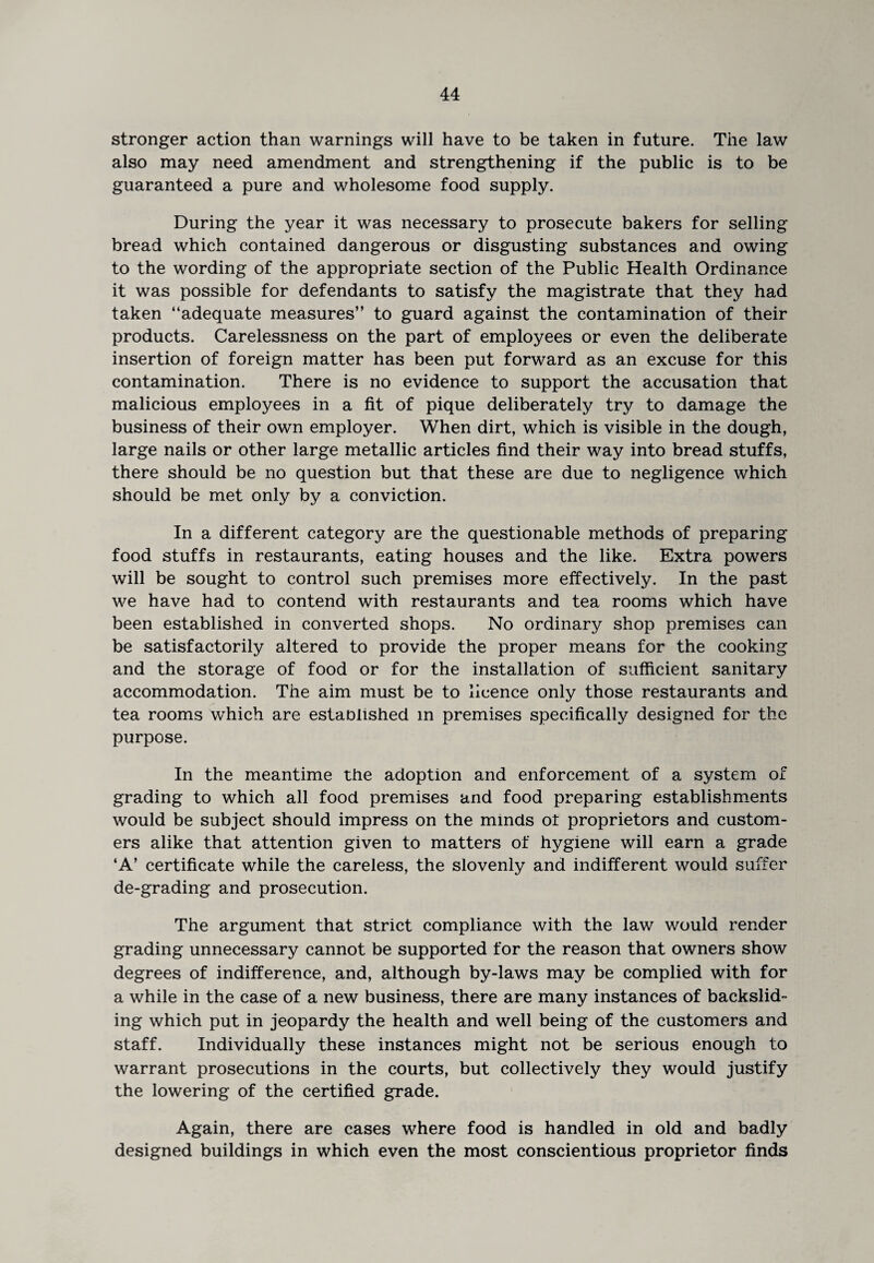 stronger action than warnings will have to be taken in future. The law also may need amendment and strengthening if the public is to be guaranteed a pure and wholesome food supply. During the year it was necessary to prosecute bakers for selling bread which contained dangerous or disgusting substances and owing to the wording of the appropriate section of the Public Health Ordinance it was possible for defendants to satisfy the magistrate that they had taken “adequate measures” to guard against the contamination of their products. Carelessness on the part of employees or even the deliberate insertion of foreign matter has been put forward as an excuse for this contamination. There is no evidence to support the accusation that malicious employees in a fit of pique deliberately try to damage the business of their own employer. When dirt, which is visible in the dough, large nails or other large metallic articles find their way into bread stuffs, there should be no question but that these are due to negligence which should be met only by a conviction. In a different category are the questionable methods of preparing food stuffs in restaurants, eating houses and the like. Extra powers will be sought to control such premises more effectively. In the past we have had to contend with restaurants and tea rooms which have been established in converted shops. No ordinary shop premises can be satisfactorily altered to provide the proper means for the cooking and the storage of food or for the installation of sufficient sanitary accommodation. The aim must be to licence only those restaurants and tea rooms which are established m premises specifically designed for the purpose. In the meantime the adoption and enforcement of a system of grading to which all food premises and food preparing establishments would be subject should impress on the minds ot proprietors and custom¬ ers alike that attention given to matters of hygiene will earn a grade ‘A’ certificate while the careless, the slovenly and indifferent would suffer de-grading and prosecution. The argument that strict compliance with the law would render grading unnecessary cannot be supported for the reason that owners show degrees of indifference, and, although by-laws may be complied with for a while in the case of a new business, there are many instances of backslid¬ ing which put in jeopardy the health and well being of the customers and staff. Individually these instances might not be serious enough to warrant prosecutions in the courts, but collectively they would justify the lowering of the certified grade. Again, there are cases where food is handled in old and badly designed buildings in which even the most conscientious proprietor finds