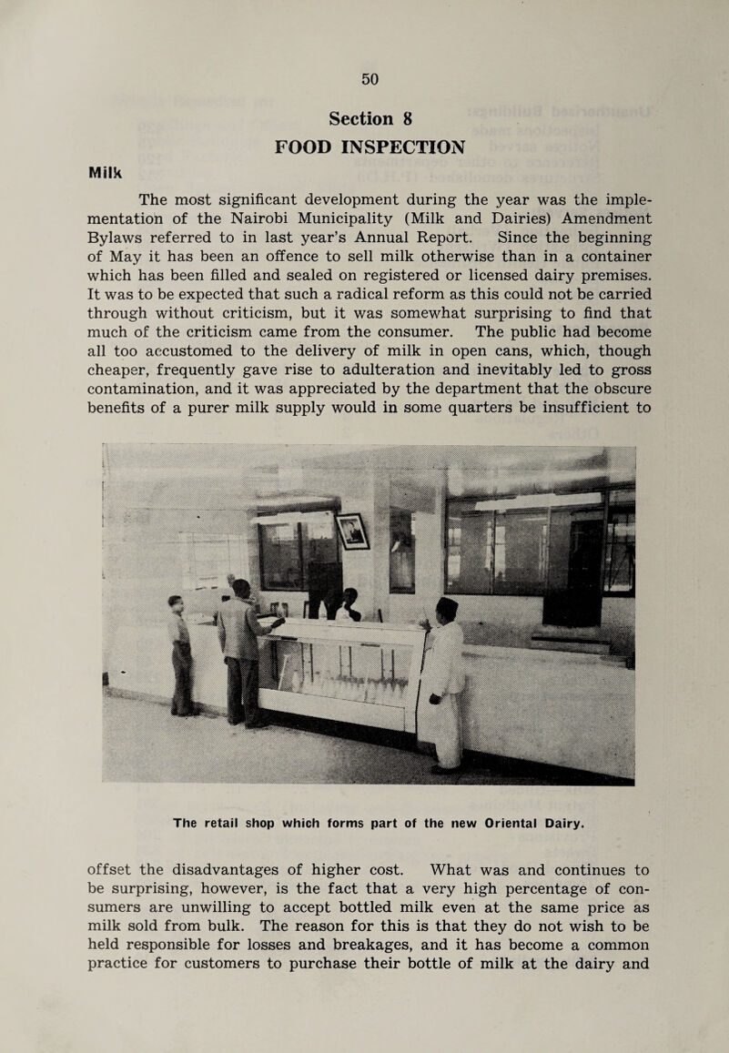 Section 8 Milk FOOD INSPECTION The most significant development during the year was the imple¬ mentation of the Nairobi Municipality (Milk and Dairies) Amendment Bylaws referred to in last year’s Annual Report. Since the beginning of May it has been an offence to sell milk otherwise than in a container which has been filled and sealed on registered or licensed dairy premises. It was to be expected that such a radical reform as this could not be carried through without criticism, but it was somewhat surprising to find that much of the criticism came from the consumer. The public had become all too accustomed to the delivery of milk in open cans, which, though cheaper, frequently gave rise to adulteration and inevitably led to gross contamination, and it was appreciated by the department that the obscure benefits of a purer milk supply would in some quarters be insufficient to The retail shop which forms part of the new Oriental Dairy. offset the disadvantages of higher cost. What was and continues to be surprising, however, is the fact that a very high percentage of con¬ sumers are unwilling to accept bottled milk even at the same price as milk sold from bulk. The reason for this is that they do not wish to be held responsible for losses and breakages, and it has become a common practice for customers to purchase their bottle of milk at the dairy and
