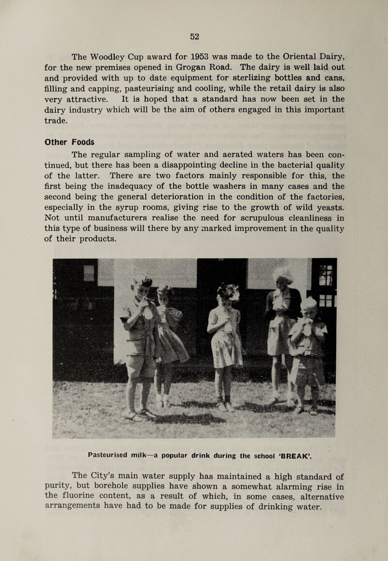 The Woodley Cup award for 1953 was made to the Oriental Dairy, for the new premises opened in Grogan Road. The dairy is well laid out and provided with up to date equipment for sterlizing bottles and cans, filling and capping, pasteurising and cooling, while the retail dairy is also very attractive. It is hoped that a standard has now been set in the dairy industry which will be the aim of others engaged in this important trade. Other Foods The regular sampling of water and aerated waters has been con¬ tinued, but there has been a disappointing decline in the bacterial quality of the latter. There are two factors mainly responsible for this, the first being the inadequacy of the bottle washers in many cases and the second being the general deterioration in the condition of the factories, especially in the syrup rooms, giving rise to the growth of wild yeasts. Not until manufacturers realise the need for scrupulous cleanliness in this type of business will there by any marked improvement in the quality of their products. Pasteurised milk—a popular drink during the school ‘BREAK’. The City’s main water supply has maintained a high standard of purity, but borehole supplies have shown a somewhat alarming rise in the fluorine content, as a result of which, in some cases, alternative arrangements have had to be made for supplies of drinking water.