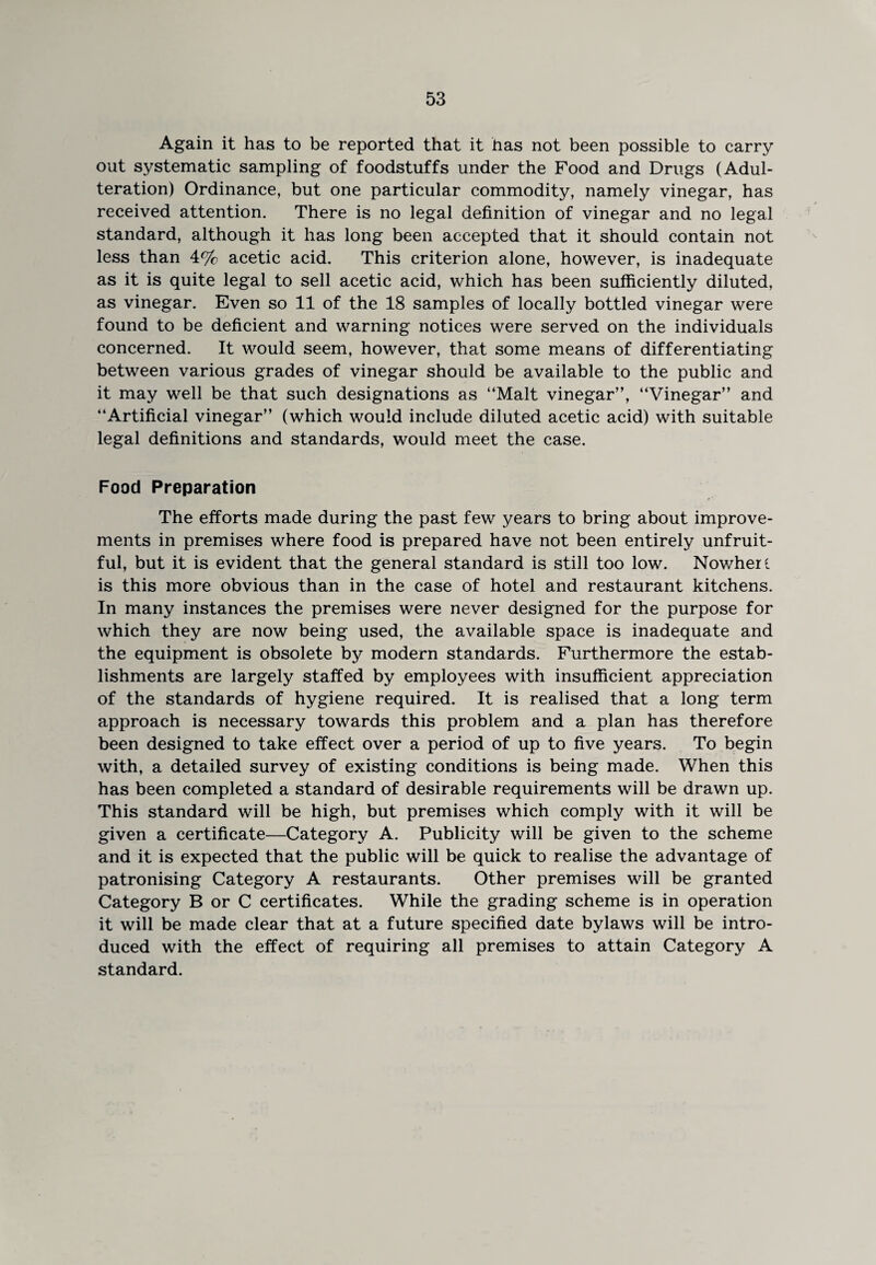 Again it has to be reported that it has not been possible to carry out systematic sampling of foodstuffs under the Food and Drugs (Adul¬ teration) Ordinance, but one particular commodity, namely vinegar, has received attention. There is no legal definition of vinegar and no legal standard, although it has long been accepted that it should contain not less than 4% acetic acid. This criterion alone, however, is inadequate as it is quite legal to sell acetic acid, which has been sufficiently diluted, as vinegar. Even so 11 of the 18 samples of locally bottled vinegar were found to be deficient and warning notices were served on the individuals concerned. It would seem, however, that some means of differentiating between various grades of vinegar should be available to the public and it may well be that such designations as “Malt vinegar”, “Vinegar” and “Artificial vinegar” (which would include diluted acetic acid) with suitable legal definitions and standards, would meet the case. Food Preparation The efforts made during the past few years to bring about improve¬ ments in premises where food is prepared have not been entirely unfruit¬ ful, but it is evident that the general standard is still too low. Nowhere is this more obvious than in the case of hotel and restaurant kitchens. In many instances the premises were never designed for the purpose for which they are now being used, the available space is inadequate and the equipment is obsolete by modern standards. Furthermore the estab¬ lishments are largely staffed by employees with insufficient appreciation of the standards of hygiene required. It is realised that a long term approach is necessary towards this problem and a plan has therefore been designed to take effect over a period of up to five years. To begin with, a detailed survey of existing conditions is being made. When this has been completed a standard of desirable requirements will be drawn up. This standard will be high, but premises which comply with it will be given a certificate—Category A. Publicity will be given to the scheme and it is expected that the public will be quick to realise the advantage of patronising Category A restaurants. Other premises will be granted Category B or C certificates. While the grading scheme is in operation it will be made clear that at a future specified date bylaws will be intro¬ duced with the effect of requiring all premises to attain Category A standard.