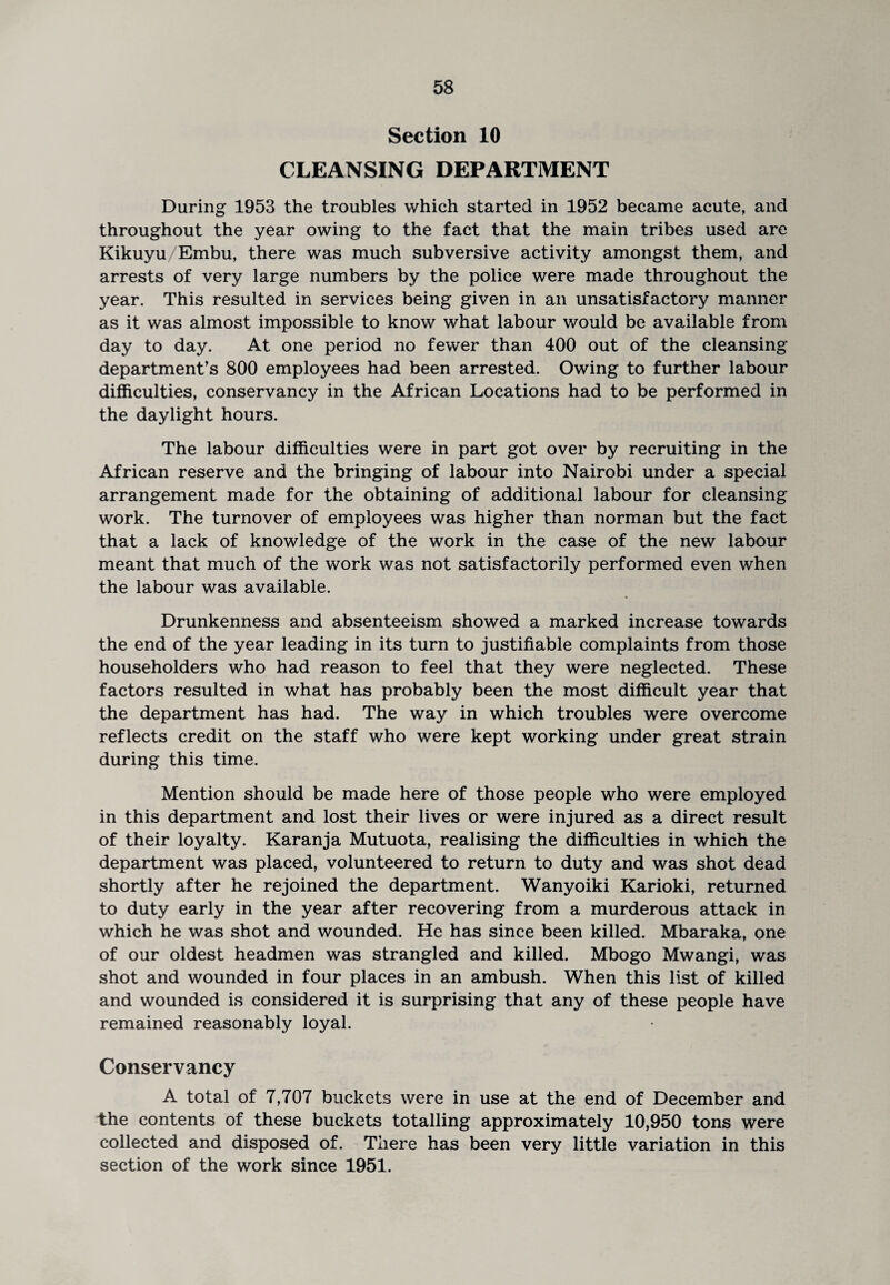 Section 10 CLEANSING DEPARTMENT During 1953 the troubles which started in 1952 became acute, and throughout the year owing to the fact that the main tribes used are Kikuyu/Embu, there was much subversive activity amongst them, and arrests of very large numbers by the police were made throughout the year. This resulted in services being given in an unsatisfactory manner as it was almost impossible to know what labour would be available from day to day. At one period no fewer than 400 out of the cleansing department’s 800 employees had been arrested. Owing to further labour difficulties, conservancy in the African Locations had to be performed in the daylight hours. The labour difficulties were in part got over by recruiting in the African reserve and the bringing of labour into Nairobi under a special arrangement made for the obtaining of additional labour for cleansing work. The turnover of employees was higher than norman but the fact that a lack of knowledge of the work in the case of the new labour meant that much of the work was not satisfactorily performed even when the labour was available. Drunkenness and absenteeism showed a marked increase towards the end of the year leading in its turn to justifiable complaints from those householders who had reason to feel that they were neglected. These factors resulted in what has probably been the most difficult year that the department has had. The way in which troubles were overcome reflects credit on the staff who were kept working under great strain during this time. Mention should be made here of those people who were employed in this department and lost their lives or were injured as a direct result of their loyalty. Karanja Mutuota, realising the difficulties in which the department was placed, volunteered to return to duty and was shot dead shortly after he rejoined the department. Wanyoiki Karioki, returned to duty early in the year after recovering from a murderous attack in which he was shot and wounded. He has since been killed. Mbaraka, one of our oldest headmen was strangled and killed. Mbogo Mwangi, was shot and wounded in four places in an ambush. When this list of killed and wounded is considered it is surprising that any of these people have remained reasonably loyal. Conservancy A total of 7,707 buckets were in use at the end of December and the contents of these buckets totalling approximately 10,950 tons were collected and disposed of. There has been very little variation in this section of the work since 1951.