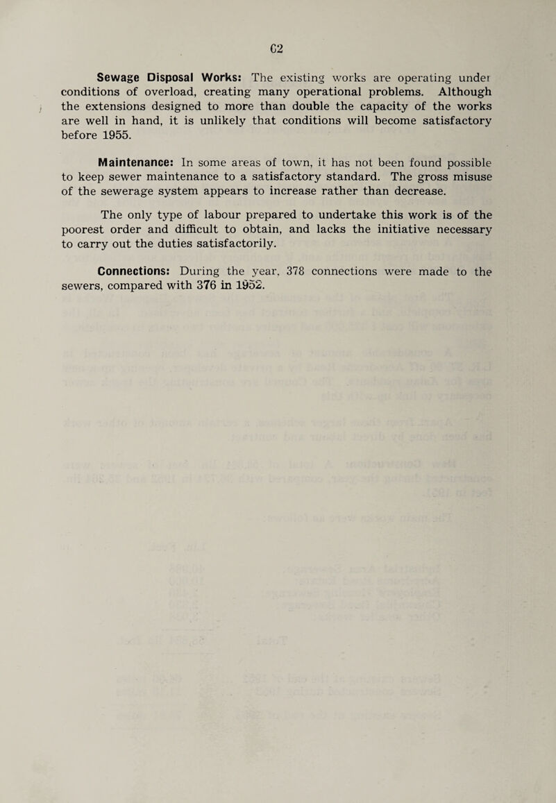 Sewage Disposal Works: The existing works are operating under conditions of overload, creating many operational problems. Although the extensions designed to more than double the capacity of the works are well in hand, it is unlikely that conditions will become satisfactory before 1955. Maintenance: In some areas of town, it has not been found possible to keep sewer maintenance to a satisfactory standard. The gross misuse of the sewerage system appears to increase rather than decrease. The only type of labour prepared to undertake this work is of the poorest order and difficult to obtain, and lacks the initiative necessary to carry out the duties satisfactorily. Connections: During the year. 378 connections were made to the sewers, compared with 376 in 1952.