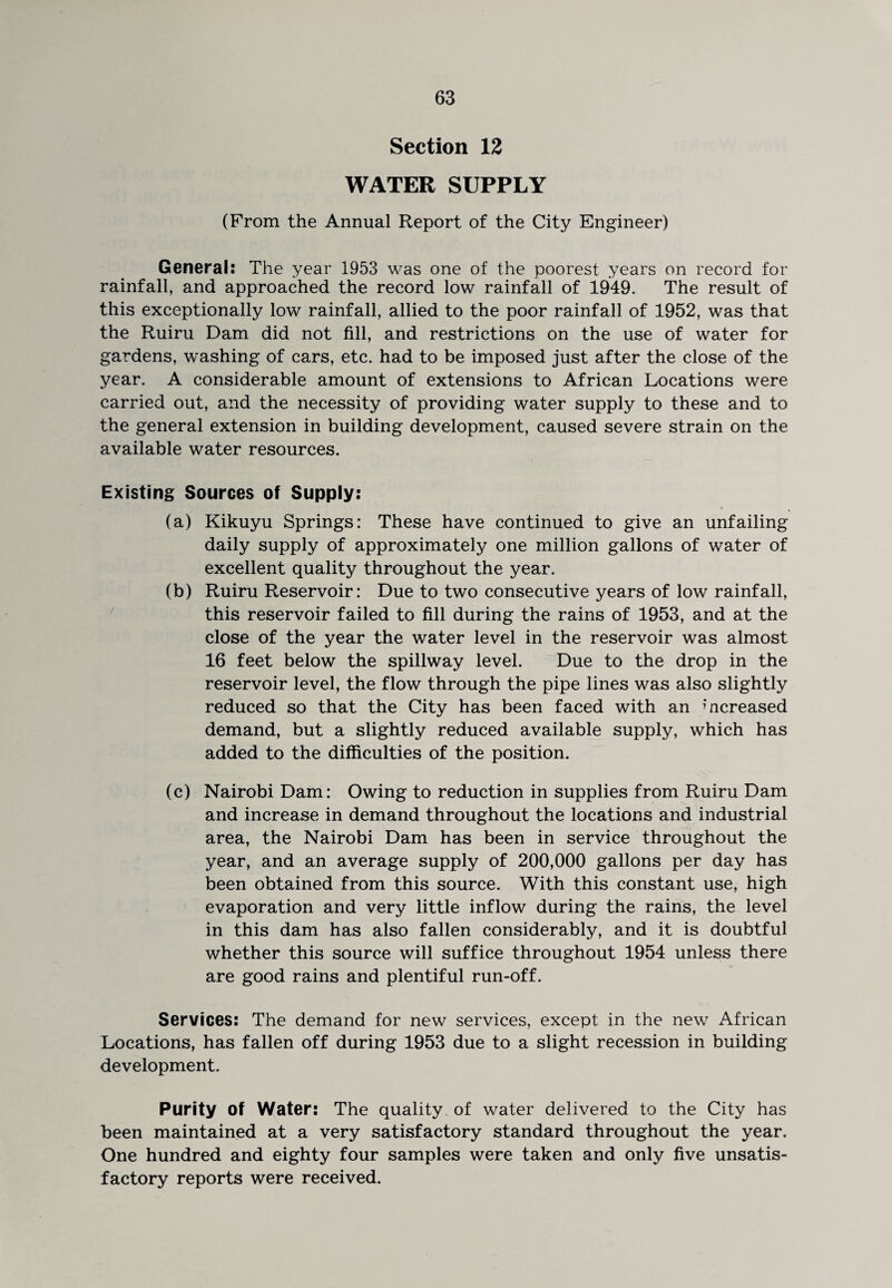Section 12 WATER SUPPLY (From the Annual Report of the City Engineer) General: The year 1953 was one of the poorest years on record for rainfall, and approached the record low rainfall of 1949. The result of this exceptionally low rainfall, allied to the poor rainfall of 1952, was that the Ruiru Dam did not fill, and restrictions on the use of water for gardens, washing of cars, etc. had to be imposed just after the close of the year. A considerable amount of extensions to African Locations were carried out, and the necessity of providing water supply to these and to the general extension in building development, caused severe strain on the available water resources. Existing Sources of Supply: (a) Kikuyu Springs: These have continued to give an unfailing daily supply of approximately one million gallons of water of excellent quality throughout the year. (b) Ruiru Reservoir: Due to two consecutive years of low rainfall, this reservoir failed to fill during the rains of 1953, and at the close of the year the water level in the reservoir was almost 16 feet below the spillway level. Due to the drop in the reservoir level, the flow through the pipe lines was also slightly reduced so that the City has been faced with an increased demand, but a slightly reduced available supply, which has added to the difficulties of the position. (c) Nairobi Dam: Owing to reduction in supplies from Ruiru Dam and increase in demand throughout the locations and industrial area, the Nairobi Dam has been in service throughout the year, and an average supply of 200,000 gallons per day has been obtained from this source. With this constant use, high evaporation and very little inflow during the rains, the level in this dam has also fallen considerably, and it is doubtful whether this source will suffice throughout 1954 unless there are good rains and plentiful run-off. Services: The demand for new services, except in the new African Locations, has fallen off during 1953 due to a slight recession in building development. Purity of Water: The quality of water delivered to the City has been maintained at a very satisfactory standard throughout the year. One hundred and eighty four samples were taken and only five unsatis¬ factory reports were received.