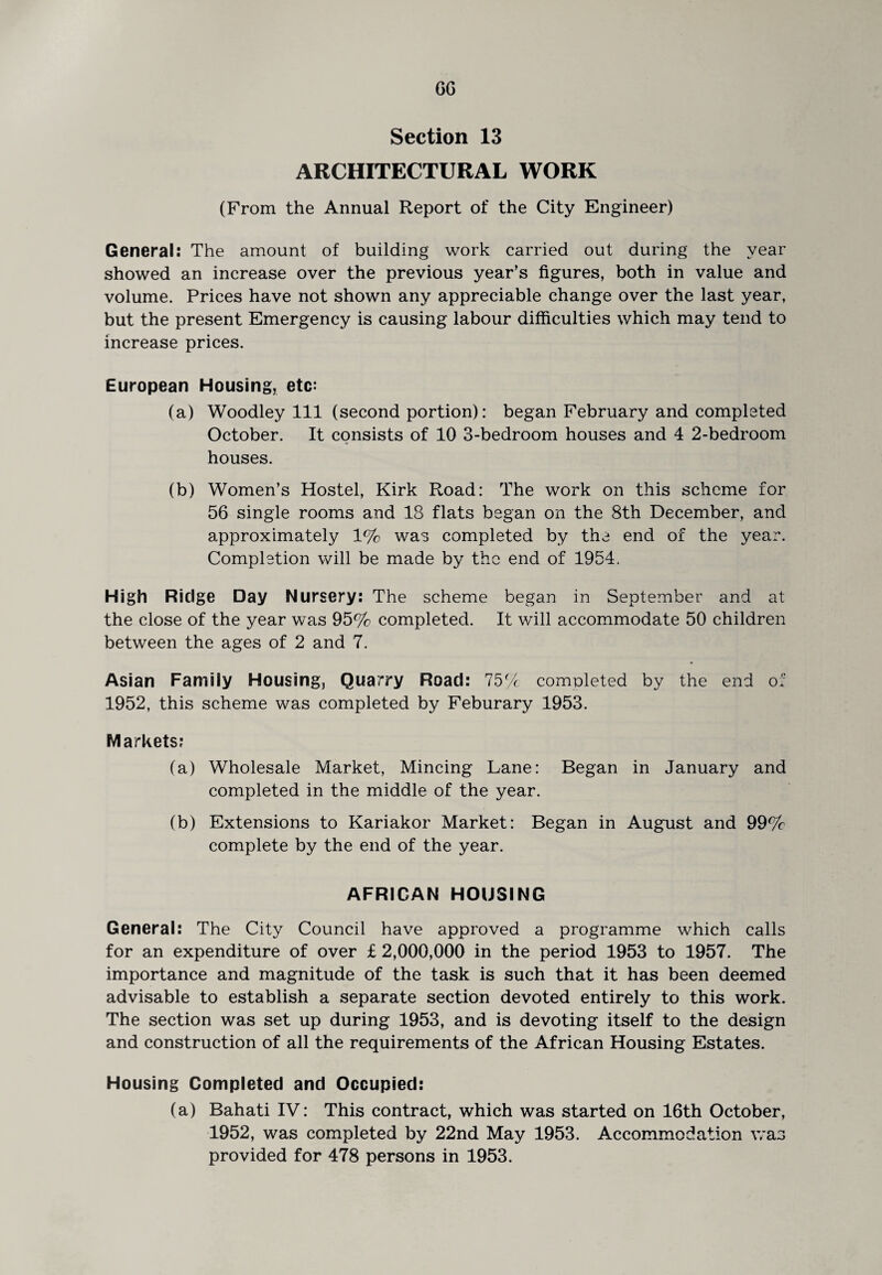 GG Section 13 ARCHITECTURAL WORK (From the Annual Report of the City Engineer) General: The amount of building work carried out during the year showed an increase over the previous year’s figures, both in value and volume. Prices have not shown any appreciable change over the last year, but the present Emergency is causing labour difficulties which may tend to increase prices. European Housing, etc: (a) Woodley 111 (second portion): began February and completed October. It consists of 10 3-bedroom houses and 4 2-bedroom houses. (b) Women’s Hostel, Kirk Road: The work on this scheme for 56 single rooms and 18 flats began on the 8th December, and approximately 1% was completed by the end of the year. Completion will be made by the end of 1954. High Ridge Day Nursery: The scheme began in September and at the close of the year was 95% completed. It will accommodate 50 children between the ages of 2 and 7. Asian Family Housing, Quarry Road: 75% completed by the end of 1952, this scheme was completed by Feburary 1953. Markets: (a) Wholesale Market, Mincing Lane: Began in January and completed in the middle of the year. (b) Extensions to Kariakor Market: Began in August and 99% complete by the end of the year. AFRICAN HOUSING General: The City Council have approved a programme which calls for an expenditure of over £ 2,000,000 in the period 1953 to 1957. The importance and magnitude of the task is such that it has been deemed advisable to establish a separate section devoted entirely to this work. The section was set up during 1953, and is devoting itself to the design and construction of all the requirements of the African Housing Estates. Housing Completed and Occupied: (a) BahatilV: This contract, which was started on 16th October, 1952, was completed by 22nd May 1953. Accommodation was provided for 478 persons in 1953.