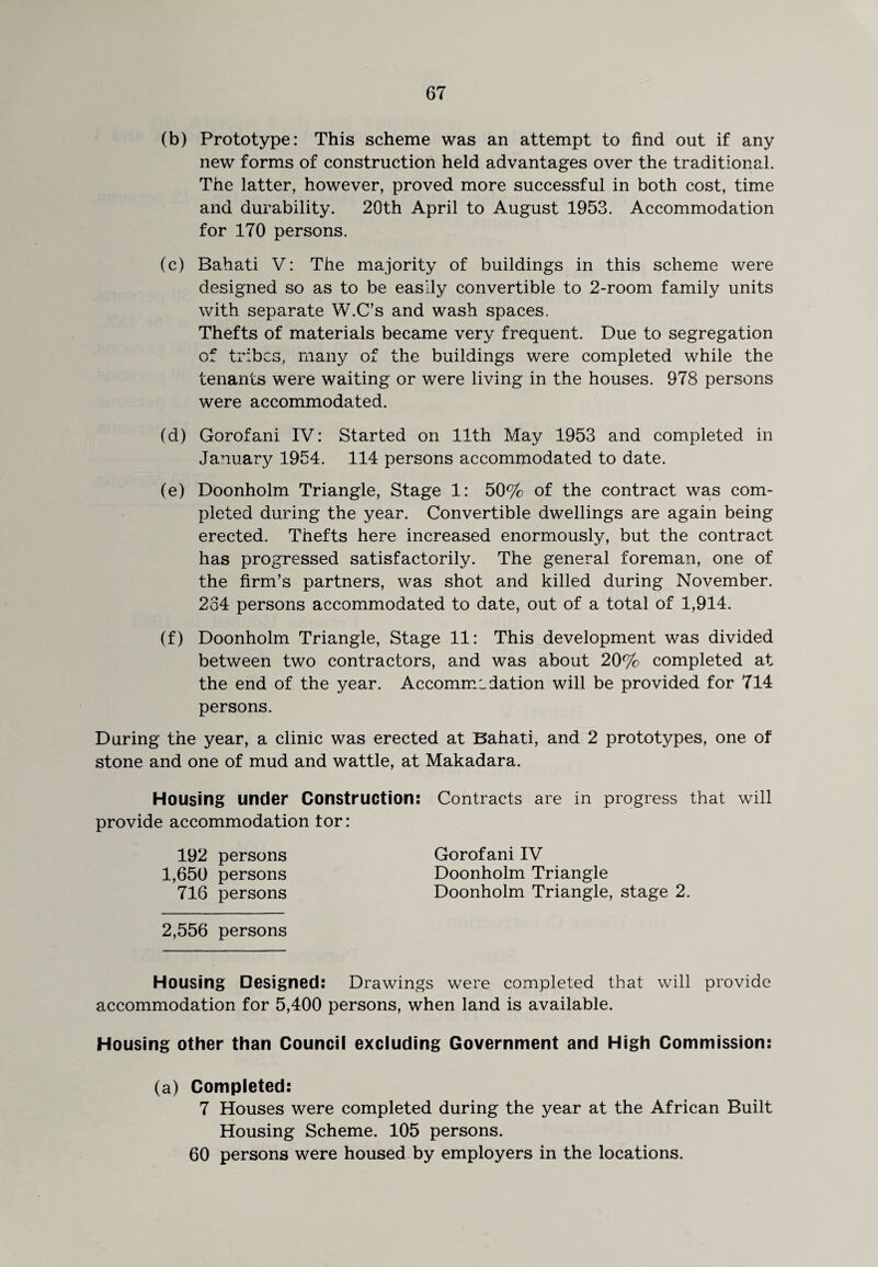 (b) Prototype: This scheme was an attempt to find out if any new forms of construction held advantages over the traditional. The latter, however, proved more successful in both cost, time and durability. 20th April to August 1953. Accommodation for 170 persons. (c) Rahati V: The majority of buildings in this scheme were designed so as to be easily convertible to 2-room family units with separate W.C’s and wash spaces. Thefts of materials became very frequent. Due to segregation of tribes, many of the buildings were completed while the tenants were waiting or were living in the houses. 978 persons were accommodated. (d) Gorofani IV: Started on 11th May 1953 and completed in January 1954. 114 persons accommodated to date. (e) Doonholm Triangle, Stage 1: 50% of the contract was com¬ pleted during the year. Convertible dwellings are again being erected. Thefts here increased enormously, but the contract has progressed satisfactorily. The general foreman, one of the firm’s partners, was shot and killed during November. 234 persons accommodated to date, out of a total of 1,914. (f) Doonholm Triangle, Stage 11: This development was divided between two contractors, and was about 20% completed at the end of the year. Accommodation will be provided for 714 persons. During the year, a clinic was erected at Bahati, and 2 prototypes, one of stone and one of mud and wattle, at Makadara. Housing under Construction: Contracts are in progress that will provide accommodation tor: 192 persons Gorofani IV 1,650 persons Doonholm Triangle 716 persons Doonholm Triangle, stage 2. 2,556 persons Housing Designed: Drawings were completed that will provide accommodation for 5,400 persons, when land is available. Housing other than Council excluding Government and High Commission: (a) Completed: 7 Houses were completed during the year at the African Built Housing Scheme. 105 persons. 60 persons were housed by employers in the locations.