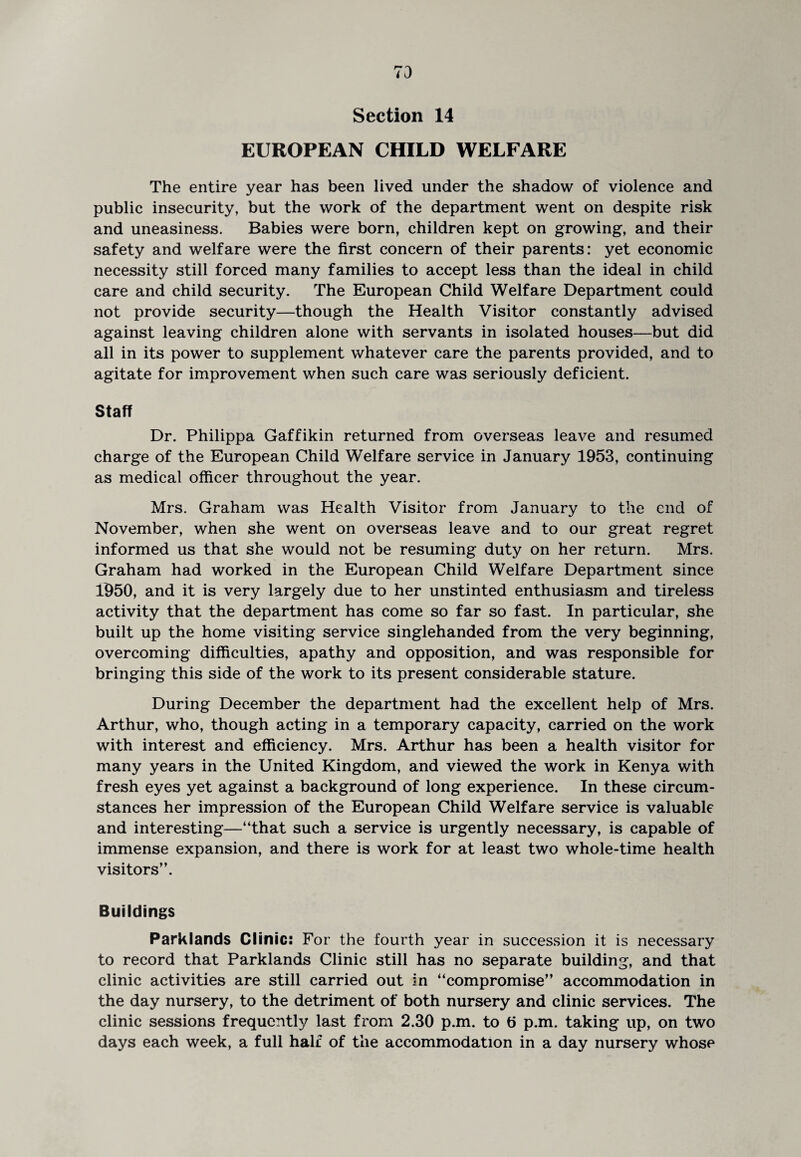 73 Section 14 EUROPEAN CHILD WELFARE The entire year has been lived under the shadow of violence and public insecurity, but the work of the department went on despite risk and uneasiness. Babies were born, children kept on growing, and their safety and welfare were the first concern of their parents: yet economic necessity still forced many families to accept less than the ideal in child care and child security. The European Child Welfare Department could not provide security—though the Health Visitor constantly advised against leaving children alone with servants in isolated houses—but did all in its power to supplement whatever care the parents provided, and to agitate for improvement when such care was seriously deficient. Staff Dr. Philippa Gaffikin returned from overseas leave and resumed charge of the European Child Welfare service in January 1953, continuing as medical officer throughout the year. Mrs. Graham was Health Visitor from January to the end of November, when she went on overseas leave and to our great regret informed us that she would not be resuming duty on her return. Mrs. Graham had worked in the European Child Welfare Department since 1950, and it is very largely due to her unstinted enthusiasm and tireless activity that the department has come so far so fast. In particular, she built up the home visiting service singlehanded from the very beginning, overcoming difficulties, apathy and opposition, and was responsible for bringing this side of the work to its present considerable stature. During December the department had the excellent help of Mrs. Arthur, who, though acting in a temporary capacity, carried on the work with interest and efficiency. Mrs. Arthur has been a health visitor for many years in the United Kingdom, and viewed the work in Kenya with fresh eyes yet against a background of long experience. In these circum¬ stances her impression of the European Child Welfare service is valuable and interesting—“that such a service is urgently necessary, is capable of immense expansion, and there is work for at least two whole-time health visitors”. Buildings Parklands Clinic: For the fourth year in succession it is necessary to record that Parklands Clinic still has no separate building, and that clinic activities are still carried out in “compromise” accommodation in the day nursery, to the detriment of both nursery and clinic services. The clinic sessions frequently last from 2.30 p.m. to 6 p.m. taking up, on two days each week, a full half of the accommodation in a day nursery whose