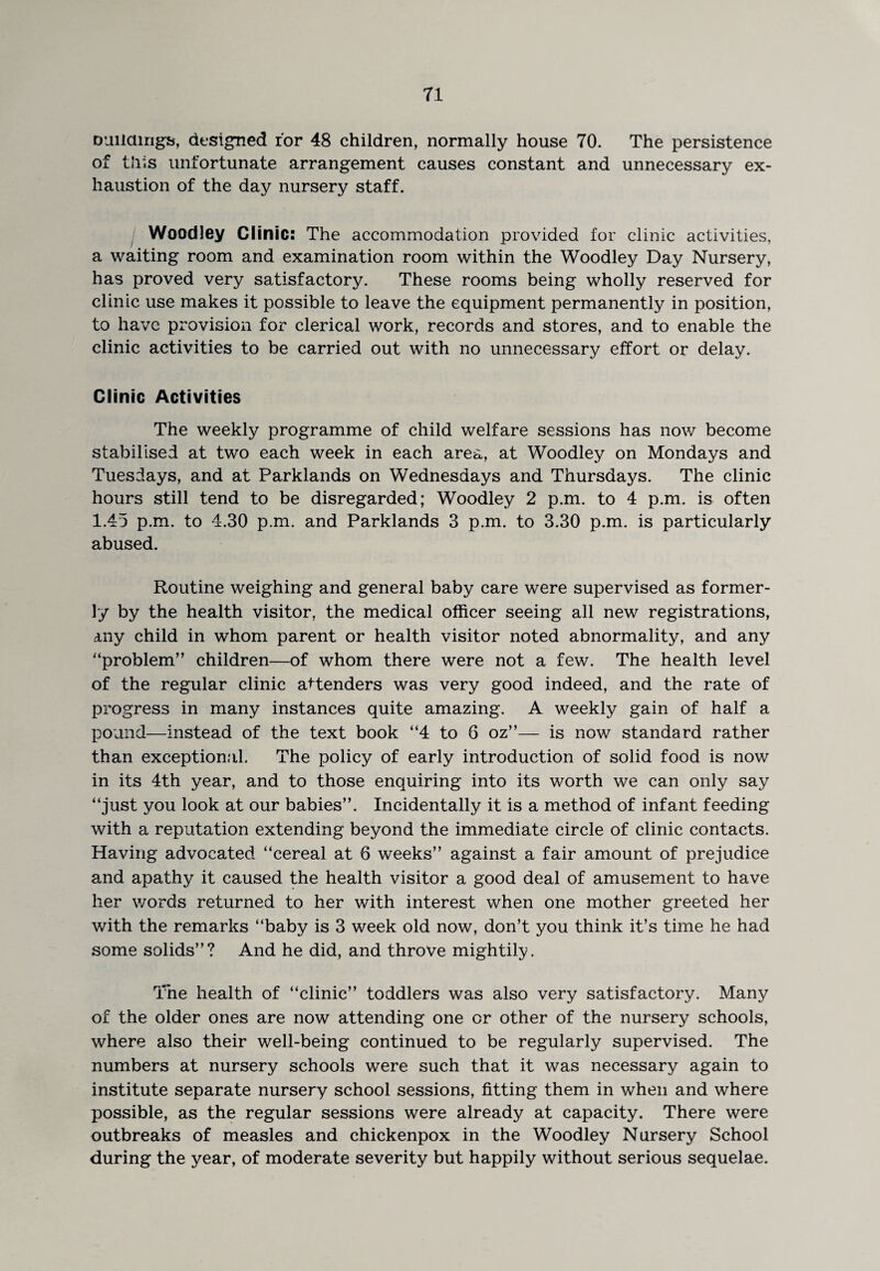 Duildirigs, designed for 48 children, normally house 70. The persistence of this unfortunate arrangement causes constant and unnecessary ex¬ haustion of the day nursery staff. I Woodley Clinic: The accommodation provided for clinic activities, a waiting room and examination room within the Woodley Day Nursery, has proved very satisfactory. These rooms being wholly reserved for clinic use makes it possible to leave the equipment permanently in position, to have provision for clerical work, records and stores, and to enable the clinic activities to be carried out with no unnecessary effort or delay. Clinic Activities The weekly programme of child welfare sessions has now become stabilised at two each week in each area, at Woodley on Mondays and Tuesdays, and at Parklands on Wednesdays and Thursdays. The clinic hours still tend to be disregarded; Woodley 2 p.m. to 4 p.m. is often 1.45 p.m. to 4.30 p.m. and Parklands 3 p.m. to 3.30 p.m. is particularly abused. Routine weighing and general baby care were supervised as former¬ ly by the health visitor, the medical officer seeing all new registrations, any child in whom parent or health visitor noted abnormality, and any ‘‘problem” children—of whom there were not a few. The health level of the regular clinic attenders was very good indeed, and the rate of progress in many instances quite amazing. A weekly gain of half a pound—instead of the text book ”4 to 6 oz”— is now standard rather than exceptional. The policy of early introduction of solid food is now in its 4th year, and to those enquiring into its worth we can only say ‘‘just you look at our babies”. Incidentally it is a method of infant feeding with a reputation extending beyond the immediate circle of clinic contacts. Having advocated ‘‘cereal at 6 weeks” against a fair amount of prejudice and apathy it caused the health visitor a good deal of amusement to have her words returned to her with interest when one mother greeted her with the remarks “baby is 3 week old now, don’t you think it’s time he had some solids”? And he did, and throve mightily. The health of “clinic” toddlers was also very satisfactory. Many of the older ones are now attending one or other of the nursery schools, where also their well-being continued to be regularly supervised. The numbers at nursery schools were such that it was necessary again to institute separate nursery school sessions, fitting them in when and where possible, as the regular sessions were already at capacity. There were outbreaks of measles and chickenpox in the Woodley Nursery School during the year, of moderate severity but happily without serious sequelae.